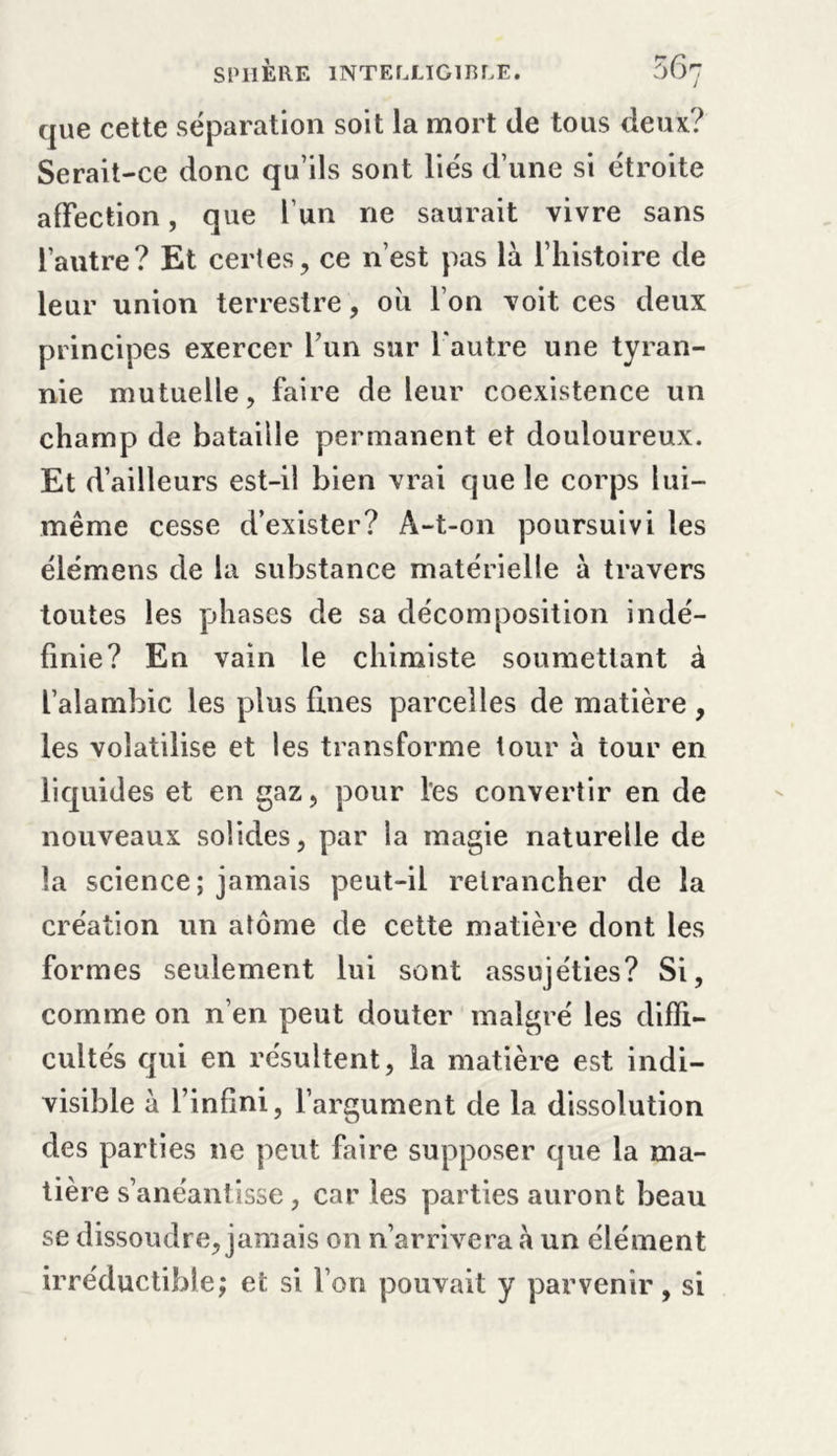 que cette séparation soit la mort de tous deux? Serait-ce donc qu’ils sont liés d’une si étroite affection, que fun ne saurait vivre sans l’autre? Et certes, ce n’est pas là l’histoire de leur union terrestre, où l’on voit ces deux principes exercer l’un sur l'autre une tyran- nie mutuelle, faire de leur coexistence un champ de bataille permanent et douloureux. Et d’ailleurs est-il bien vrai que le corps lui- même cesse d’exister? A-t-on poursuivi les élémens de la substance matérielle à travers toutes les phases de sa décomposition indé- finie? En vain le chimiste soumettant à l’alambic les plus fines parcelles de matière, les volatilise et les transforme tour à tour en liquides et en gaz, pour les convertir en de nouveaux solides, par la magie naturelle de la science; jamais peut-il retrancher de la création un atome de cette matière dont les formes seulement lui sont assujéties? Si, comme on n’en peut douter malgré les diffi- cultés qui en résultent, la matière est indi- visible à l’infini, Y argument de la dissolution des parties ne peut faire supposer que la ma- tière s’anéantisse, car les parties auront beau se dissoudre, jamais on n’arrivera à un élément irréductible; et si l’on pouvait y parvenir, si