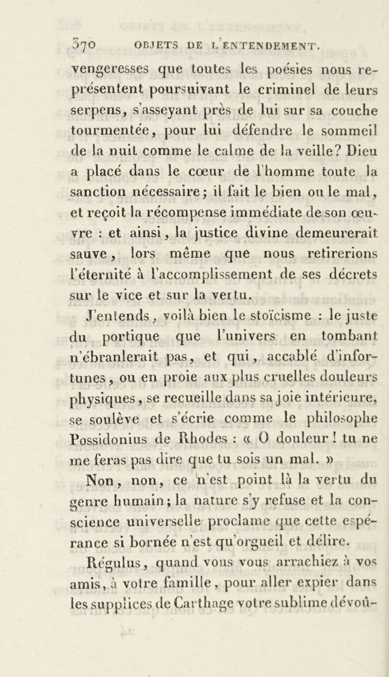 vengeresses que toutes les poésies nous re- présentent poursuivant le criminel de leurs serpens, s’asseyant près de lui sur sa couche tourmentée, pour lui défendre le sommeil de la nuit comme le calme de la veille? Dieu a placé dans le cœur de l homme toute la sanction nécessaire; il fait le bien ou le mal, et reçoit la récompense immédiate de son œu- vre : et ainsi, la justice divine demeurerait sauve, lors meme que nous retirerions l’éternité à l’accomplissement de ses décrets sur le vice et sur la vertu. J'entends, voilà bien le stoïcisme : le juste du portique que l’univers en tombant n’ébranlerait pas, et qui, accablé d’infor- tunes, ou en proie aux plus cruelles douleurs physiques, se recueille dans sa joie intérieure, se soulève et s’écrie comme le philosophe Possidonius de Rhodes : a O douleur ! tu ne me feras pas dire que tu sois un mal. » Non, non, ce n’est point là la vertu du genre humain; la nature s’y refuse et la con- science universelle proclame que cette espé- rance si bornée n’est qu’orgueil et délire. Régulus, quand vous vous arrachiez à vos amis, à votre famille, pour aller expier dans les supplices de Carthage votre sublime dévoù-