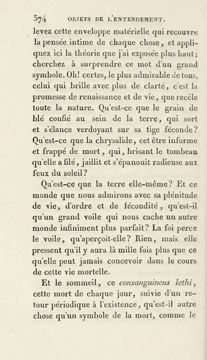 levez cette enveloppe matérielle qui recouvre la pensée intime de chaque chose , et appli- quez ici la théorie que j’ai exposée plus haut; cherchez à surprendre ce mot d’un grand symbole. Oh! certes, le plus admirable de tous, celui qui brille avec plus de clarté, c’est la promesse de renaissance et de vie, que recèle toute la nature. Qu’est-ce que le grain de blé confié au sein de la terre, qui sort et s’élance verdoyant sur sa tige féconde? Qu’est-ce que la chrysalide, cet être informe et frappé de mort, qui, brisant le tombeau quelle a filé, jaillit et s’épanouit radieuse aux feux du soleil? Qu’est-ce que la terre elle-même? Et ce monde que nous admirons avec sa plénitude de vie, d’ordre et de fécondité, qu’est-il qu’un grand voile qui nous cache un autre monde infiniment plus parfait? La foi perce le voile, qu’aperçoit-elle? Rien, mais elle pressent qu’il y aura là mille fois plus que ce quelle peut jamais concevoir dans le cours de cette vie mortelle. Et le sommeil, ce consanguineus lethi, cette mort de chaque jour, suivie d’un re- tour périodique à l’existence, qu’est-il autre chose qu’un symbole de la mort, comme le