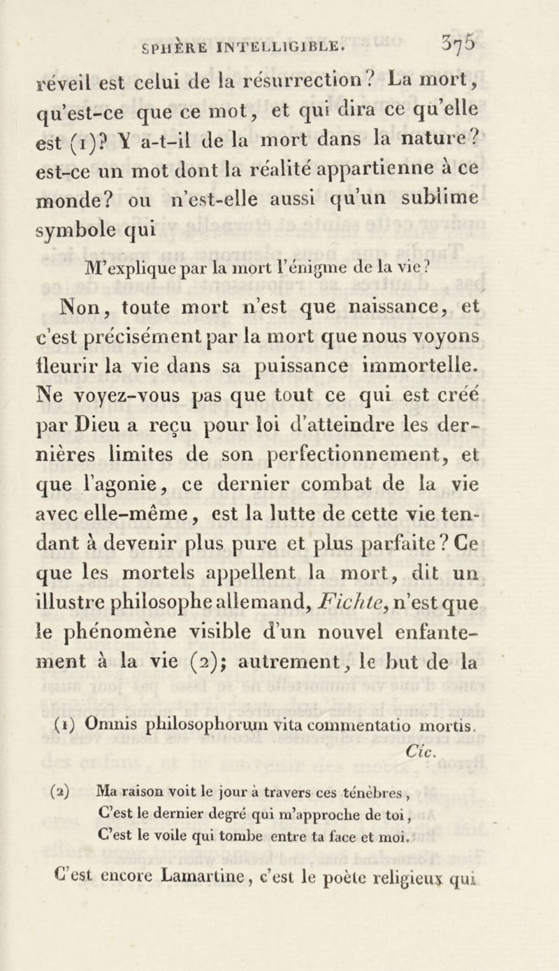 réveil est celui de la résurrection? La mort, qu’est-ce que ce mot, et qui dira ce qu’elle est (1)? Y a-t-il de la mort dans la nature? est-ce un mot dont la réalité appartienne a ce monde? ou n’est-elle aussi qu’un sublime symbole qui M’explique par la mort l’énigme de la vie? Non, toute mort n’est que naissance, et c’est précisément par la mort que nous voyons fleurir la vie dans sa puissance immortelle. Ne voyez-vous pas que tout ce qui est créé par Dieu a reçu pour loi d’atteindre les der- nières limites de son perfectionnement, et que l’agonie, ce dernier combat de la vie avec elle-même, est la lutte de cette vie ten- dant à devenir plus pure et plus parfaite? Ce que les mortels appellent la mort, dit un illustre philosophe allemand, Fichte, n’est que le phénomène visible d’un nouvel enfante- ment à la vie (2); autrement, le but de la (1) Onmis pliilosophorum vita commentatio mortis. Ci c . (2) Ma raison voit le jour à travers ces ténèbres , C’est le dernier degré qui m’approche de toi, C’est le voile qui tombe entre ta face et moi. C est encore Lamartine, c’est le poète religieux qui