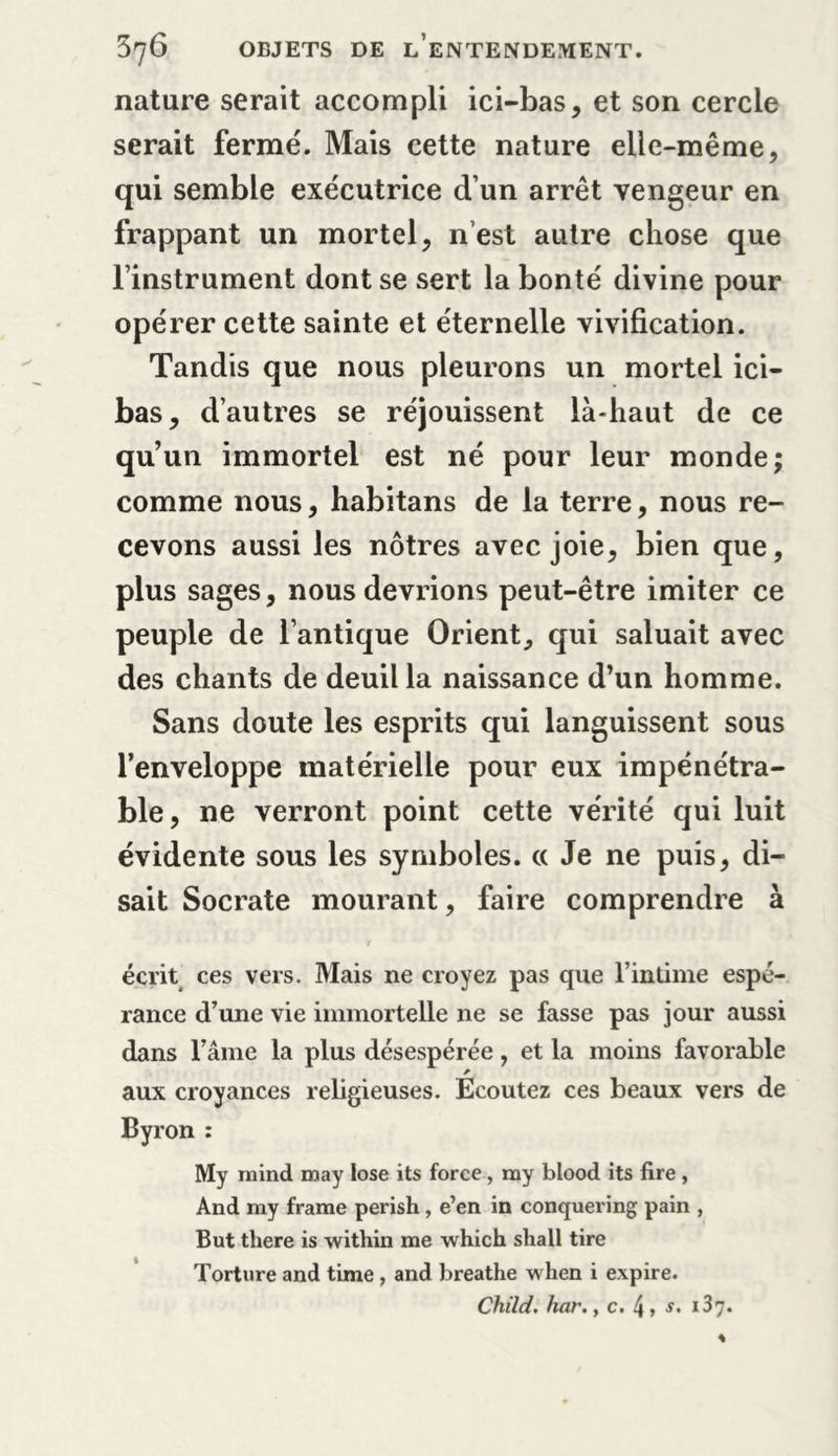 nature serait accompli ici-bas, et son cercle serait fermé. Mais cette nature elle-même, qui semble exécutrice d’un arrêt vengeur en frappant un mortel, n’est autre chose que Finstrument dont se sert la bonté divine pour opérer cette sainte et éternelle vivification. Tandis que nous pleurons un mortel ici- bas, d’autres se réjouissent là-haut de ce qu’un immortel est né pour leur monde; comme nous, habitans de la terre, nous re- cevons aussi les nôtres avec joie, bien que, plus sages, nous devrions peut-être imiter ce peuple de l’antique Orient, qui saluait avec des chants de deuil la naissance d’un homme. Sans doute les esprits qui languissent sous l’enveloppe matérielle pour eux impénétra- ble, ne verront point cette vérité qui luit évidente sous les symboles, cc Je ne puis, di- sait Socrate mourant, faire comprendre à écrit ces vers. Mais ne croyez pas que l’intime espé- rance d’une vie immortelle ne se fasse pas jour aussi dans l’âme la plus désespérée, et la moins favorable * ; aux croyances religieuses. Ecoutez ces beaux vers de Byron : My minci may lose its force, my blood its fire , And my frame perish , e’en in conquering pain , But there is within me which shall tire Torture and time , and breathe when i expire. Child. fuir. y c. , s. r 37. k
