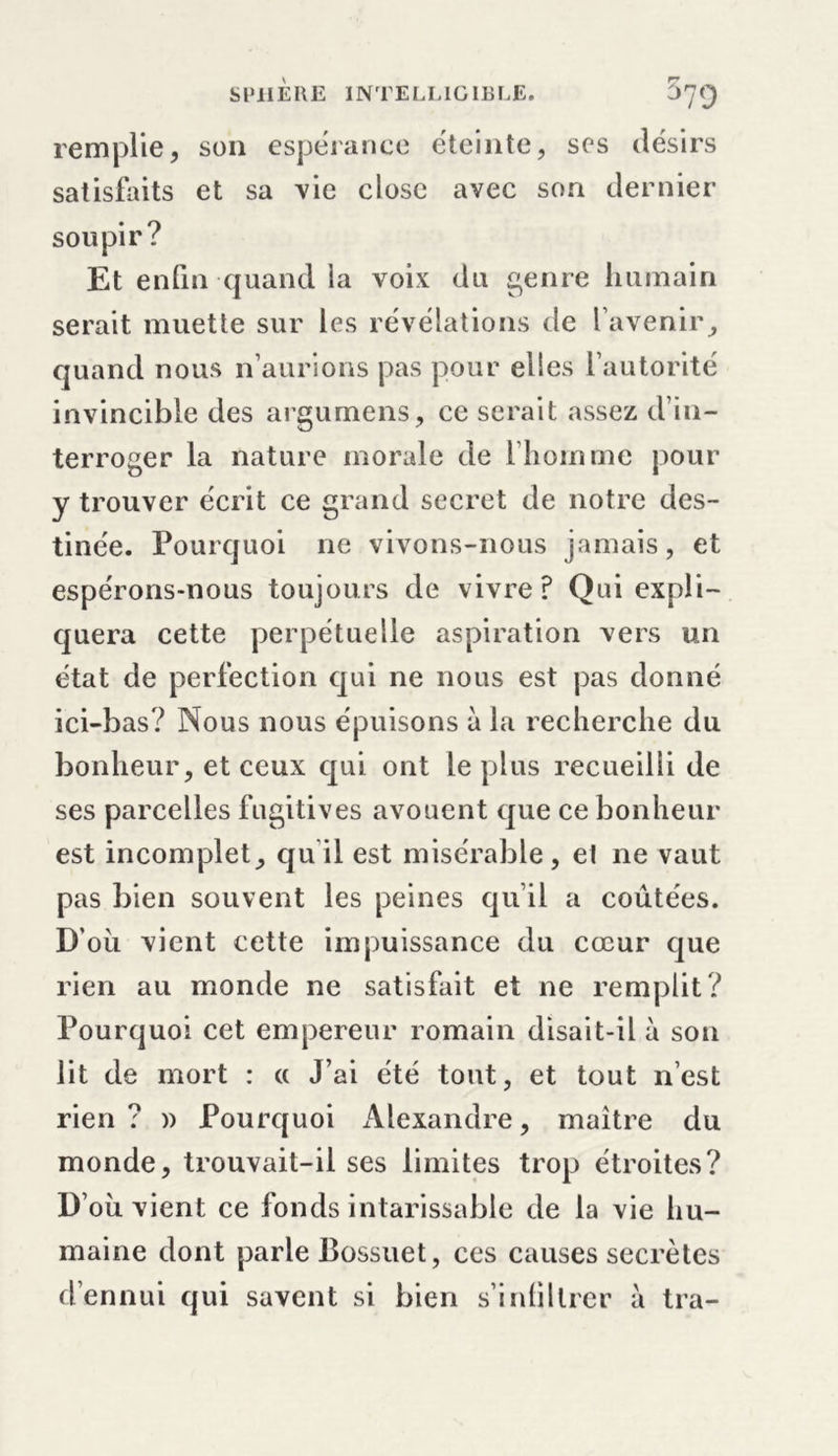 remplie, son espérance éteinte, ses désirs satisfaits et sa vie close avec son dernier soupir? Et enfin quand la voix du genre humain serait muette sur les révélations de l’avenir, quand nous n’aurions pas pour elles l’autorité invincible des argumens, ce serait assez d’in- terroger la nature morale de l’homme pour y trouver écrit ce grand secret de notre des- tinée. Pourquoi ne vivons-nous jamais, et espérons-nous toujours de vivre? Qui expli- quera cette perpétuelle aspiration vers un état de perfection qui ne nous est pas donné ici-bas? Nous nous épuisons à la recherche du bonheur, et ceux qui ont le plus recueilli de ses parcelles fugitives avouent que ce bonheur est incomplet, quil est misérable, et ne vaut pas bien souvent les peines qu’il a coûtées. D’où vient cette impuissance du cœur que rien au monde ne satisfait et ne remplit? Pourquoi cet empereur romain disait-il à son lit de mort : « J’ai été tout, et tout n’est rien ? » Pourquoi Alexandre, maître du monde, trouvait-il ses limites trop étroites? D’où vient ce fonds intarissable de la vie hu- maine dont parle Bossuet, ces causes secrètes d’ennui qui savent si bien s’infiltrer à tra-