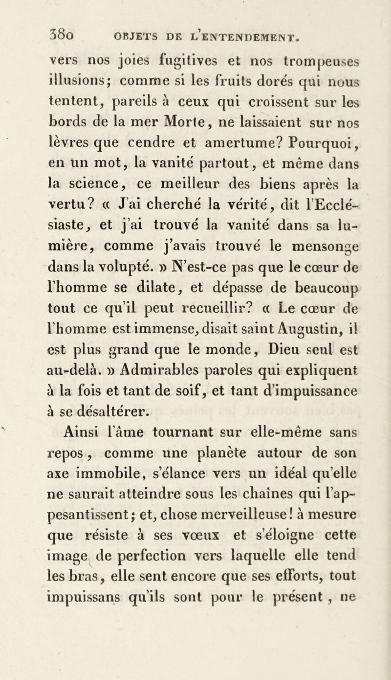 vers nos joies fugitives et nos trompeuses illusions; comme si les fruits dorés qui nous tentent, pareils à ceux qui croissent sur les bords de la mer Morte, ne laissaient sur nos lèvres que cendre et amertume? Pourquoi, en un mot, la vanité partout, et même dans la science, ce meilleur des biens après la vertu? a J’ai cherché la vérité, dit l’Ecclé- siaste, et j’ai trouvé la vanité dans sa lu- mière, comme j’avais trouvé le mensonge dans la volupté. » N’est-ce pas que le cœur de l’homme se dilate, et dépasse de beaucoup tout ce qu’il peut recueillir? « Le cœur de l’homme est immense, disait saint Augustin, il est plus grand que le monde. Dieu seul est au-delà. » Admirables paroles qui expliquent à la fois et tant de soif, et tant d’impuissance à se désaltérer. Ainsi l’âme tournant sur elle-même sans repos, comme une planète autour de son axe immobile, s’élance vers un idéal quelle ne saurait atteindre sous les chaînes qui l’ap- pesantissent ; et, chose merveilleuse ! à mesure que résiste à ses vœux et s’éloigne cette image de perfection vers laquelle elle tend les bras, elle sent encore que ses efforts, tout impuissans qu’ils sont pour le présent , ne