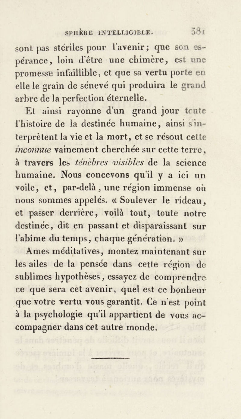 sont pas stériles pour l’avenir; que son es- pérance, loin dètre une chimère, est. une promesse infaillible, et que sa vertu porte en elle le grain de sénevé qui produira le grand arbre de la perfection éternelle. El ainsi rayonne d’un grand jour tcute 1 histoire de la destinée humaine, ainsi s in- terprètent la vie et la mort, et se résout celte inconnue vainement cherchée sur cette terre, à travers les ténèbres visibles de la science humaine. Nous concevons qu’il y a ici un voile, et, par-delà, une région immense oii nous sommes appelés, cc Soulever le rideau, et passer derrière, voilà tout, toute notre destinée, dit en passant et disparaissant sur l’abîme du temps, chaque génération. » Ames méditatives, montez maintenant sur les ailes de la pensée dans cette région de sublimes hypothèses, essayez de comprendre ce que sera cet avenir, quel est ce bonheur que votre vertu vous garantit. Ce n'est point à la psychologie qu’il appartient de vous ac- compagner dans cet autre monde.