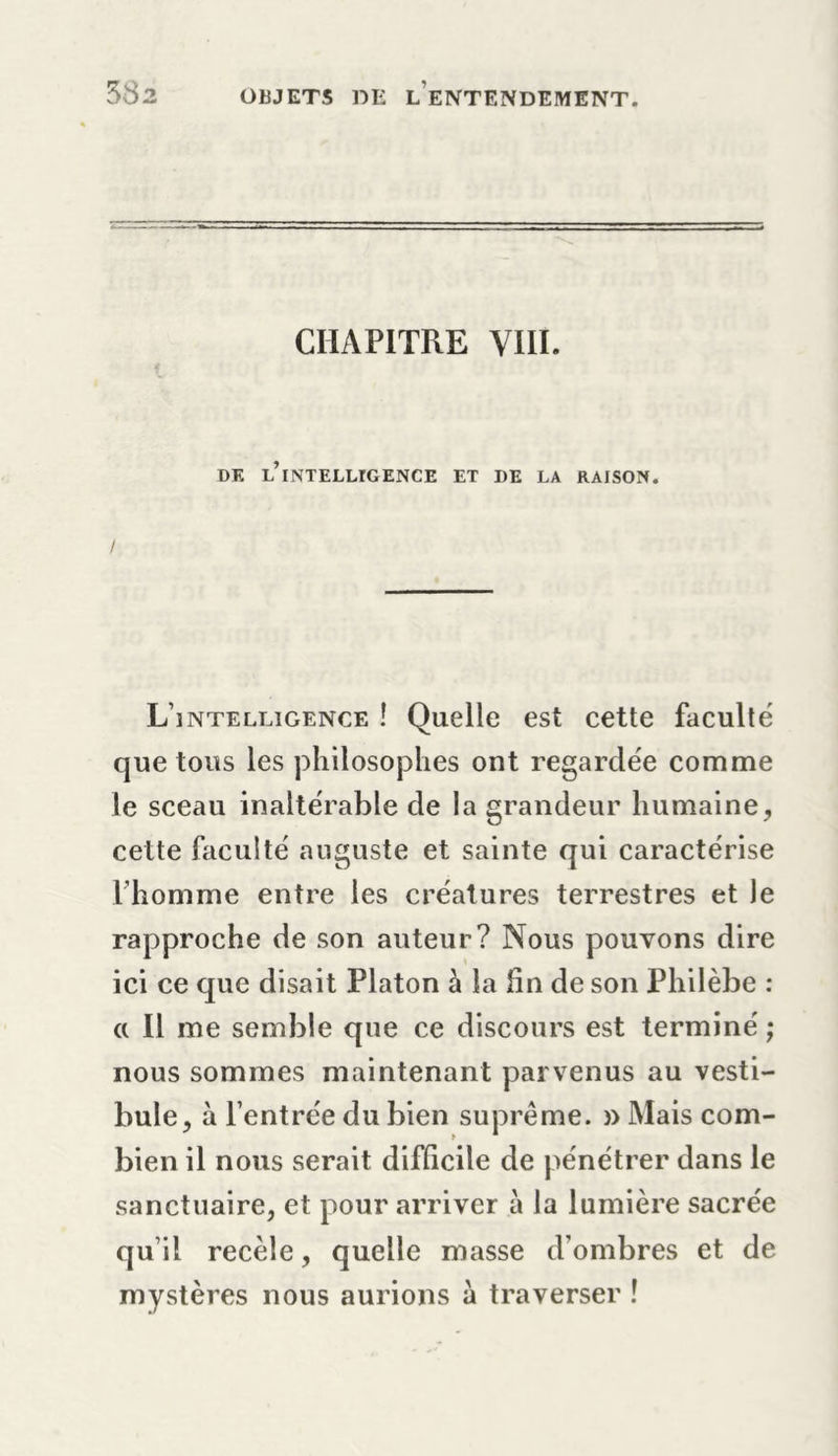 CHAPITRE VIII. DE L’ixNTELLIGENCE ET DE LA RAISON. / L’intelligence ! Quelle est cette faculté que tous les philosophes ont regardée comme le sceau inaltérable de la grandeur humaine, cette faculté auguste et sainte qui caractérise l’homme entre les créatures terrestres et le rapproche de son auteur? Nous pouvons dire ici ce que disait Platon à la fin de son Philèbe : a II me semble que ce discours est terminé ; nous sommes maintenant parvenus au vesti- bule, à l’entrée du bien suprême. » Mais com- bien il nous serait difficile de pénétrer dans le sanctuaire, et pour arriver à la lumière sacrée qu’il recèle, quelle masse d’ombres et de mystères nous aurions à traverser !