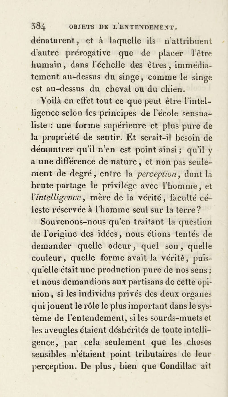 dénaturent, et à laquelle ils n'attribuent d’autre prérogative que de placer l’être humain, dans l’échelle des êtres, immédia- tement au-dessus du singe, comme le singe est au-dessus du cheval ou du chien. Voilà en effet tout ce que peut être l’intel- ligence selon les principes de l’école sensua- liste : une forme supérieure et plus pure de la propriété de sentir. Et serait-il besoin de démontrer qu’il n’en est point ainsi; qu’il y a une différence de nature, et non pas seule- ment de degré, entre la perception, dont la brute partage le privilège avec l’homme, et Y intelligence y mère de la vérité, faculté cé- leste réservée à l’homme seul sur la terre? Souvenons-nous qu’en traitant la question de l’origine des idées, nous étions tentés de demander quelle odeur, quel son, quelle couleur, quelle forme avait la vérité, puis- qu’elle était une production pure de nos sens ; et nous demandions aux partisans de cette opi- nion, si les individus privés des deux organes qui jouent le rôle le plus important dans le sys- tème de l’entendement, si les sourds-muets et les aveugles étaient déshérités de toute intelli- gence, par cela seulement que les choses sensibles n’étaient point tributaires de leur perception. De plus, bien que Condillac ait
