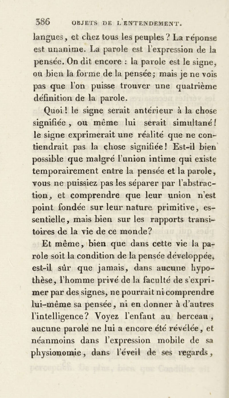 langues, et chez tous les peuples? La réponse est. unanime. La parole est l’expression de la pensée. On dit encore : la parole est le signe, ou bien la forme de la pensée; mais je ne vois pas que l’on puisse trouver une quatrième définition de la parole. Quoi ! le signe serait antérieur à la chose signifiée, ou même lui serait simultané! le signe exprimerait une réalité que ne con- tiendrait pas la chose signifiée! Est-il bien possible que malgré funion intime qui existe temporairement entre la pensée et la parole, vous ne puissiez pas les séparer par l’abstrac- tion, et comprendre que leur union n'est point fondée sur leur nature primitive, es- sentielle , mais bien sur les rapports transi- toires de la vie de ce monde? Et même, bien que dans cette vie la pa- role soit la condition de la pensée développée, est-il sûr que jamais, dans aucune hypo- thèse, l’homme privé de la faculté de s’expri- mer par des signes, ne pourrait ni comprendre lui-même sa pensée, ni en donner à d'autres l’intelligence? Voyez l’enfant au berceau, aucune parole ne lui a encore été révélée, et néanmoins dans l’expression mobile de sa physionomie, dans l’éveil de ses regards.