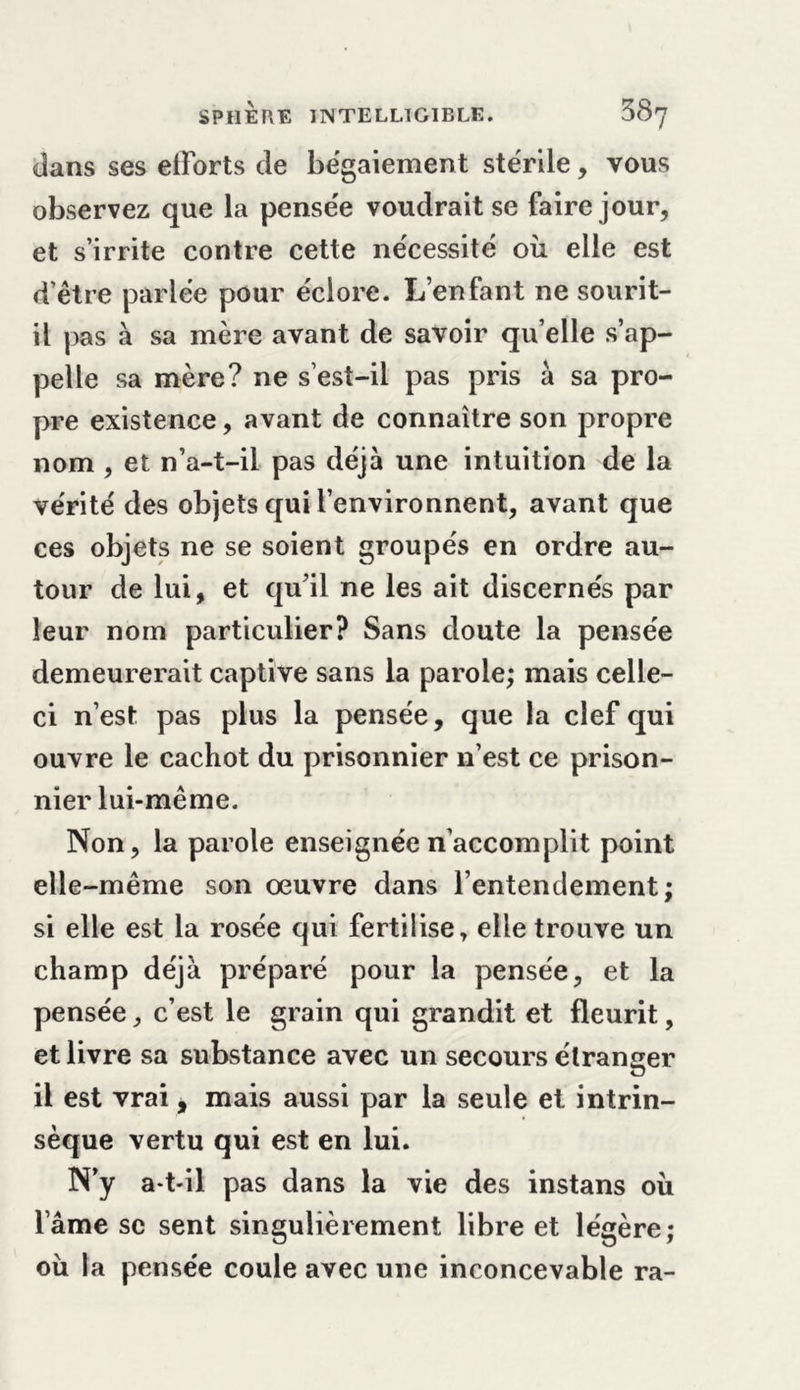 dans ses efforts de bégaiement stérile, vous observez que la pensée voudrait se faire jour, et s’irrite contre cette nécessité où elle est d’être pariée pour éclore. L’enfant ne sourit- il pas à sa mère avant de savoir qu’elle s’ap- pelle sa mère? ne s’est-il pas pris à sa pro- pre existence, avant de connaître son propre nom , et n’a-t-il pas déjà une intuition de la vérité des objets qui l’environnent, avant que ces objets ne se soient groupés en ordre au- tour de lui, et qu’il ne les ait discernés par leur nom particulier? Sans doute la pensée demeurerait captive sans la parole; mais celle- ci n’est pas plus la pensée, que la clef qui ouvre le cachot du prisonnier n’est ce prison- nier lui-même. Non, la parole enseignée n’accomplit point elle-même son oeuvre dans l’entendement; si elle est la rosée qui fertilise, elle trouve un champ déjà préparé pour la pensée, et la pensée, c’est le grain qui grandit et fleurit, et livre sa substance avec un secours étranger il est vrai, mais aussi par la seule et intrin- sèque vertu qui est en lui. N’y a-t-il pas dans la vie des instans où lame sc sent singulièrement libre et légère; où la pensée coule avec une inconcevable ra-