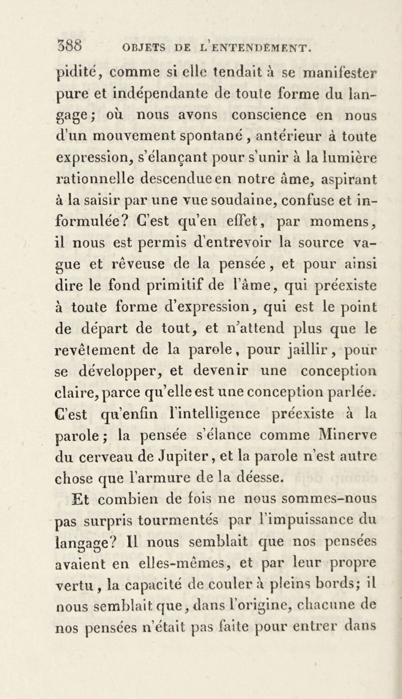 pidité, comme si elle tendait à se manifester pure et indépendante de toute forme du lan- gage ; ou nous avons conscience en nous d’un mouvement spontané , antérieur à toute expression, s’élançant pour s’unir à la lumière rationnelle descendue en notre âme, aspirant à la saisir par une vue soudaine, confuse et in- formulée? C’est qu’en effet 3 par momens, il nous est permis d’entrevoir la source va- gue et rêveuse de la pensée, et pour ainsi dire le fond primitif de l’âme, qui préexiste à toute forme d’expression, qui est le point de départ de tout, et n’attend plus que le revêtement de la parole, pour jaillir, pour se développer, et devenir une conception claire, parce qu’elle est une conception parlée. C’est qu’enfin l’intelligence préexiste à la parole ; la pensée s’élance comme Minerve du cerveau de Jupiter, et la parole n’est autre chose que l’armure de la déesse. Et combien de fois ne nous sommes-nous pas surpris tourmentés par l’impuissance du langage? Il nous semblait que nos pensées avaient en elles-mêmes, et par leur propre vertu , la capacité de couler à pleins bords; il nous semblait que, dans l’origine, chacune de nos pensées n’était pas faite pour entrer dans