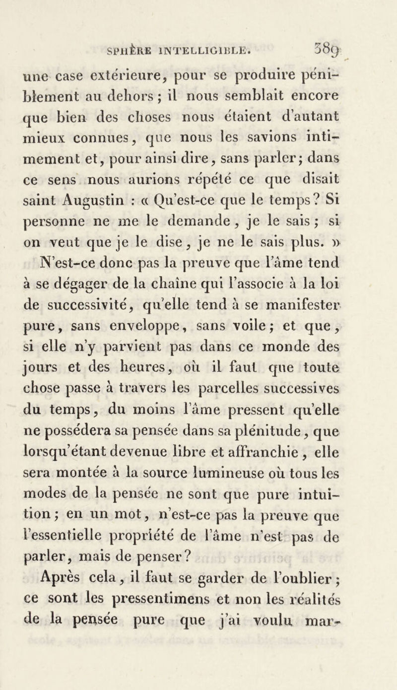 une case extérieure, pour se produire péni- blement au dehors ; il nous semblait encore que bien des choses nous étaient d’autant mieux connues, que nous les savions inti- mement et, pour ainsi dire, sans parler; dans ce sens nous aurions répété ce que disait saint Augustin : « Qu’est-ce que le temps ? Si personne ne me le demande, je le sais ; si on veut que je le dise, je ne le sais plus. » N’est-ce donc pas la preuve que l ame tend à se dégager de la chaîne qui l’associe à la loi de successivité, qu’elle tend à se manifester pure, sans enveloppe, sans voile; et que, si elle n’y parvient pas dans ce monde des jours et des heures, oîi il faut que toute chose passe à travers les parcelles successives du temps, du moins lame pressent quelle ne possédera sa pensée dans sa plénitude, que lorsqu’étant devenue libre et affranchie , elle sera montée à la source lumineuse où tous les modes de la pensée ne sont que pure intui- tion ; en un mot, n’est-ce pas la preuve que l’essentielle propriété de l’âme n’est pas de parler, mais de penser? Après cela, il faut se garder de l’oublier; ce sont les pressentimens et non les réalités de la pensée pure que j’ai voulu mar-