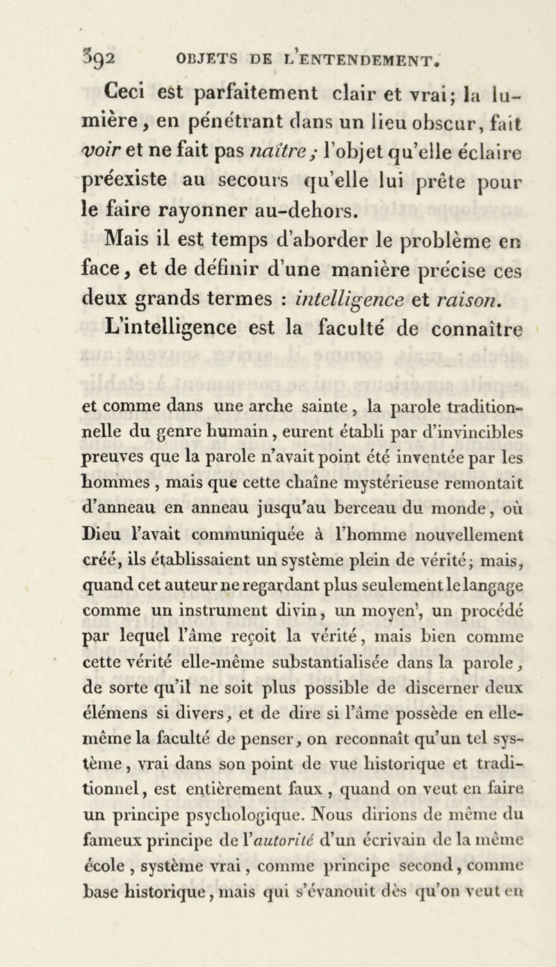 Ceci est parfaitement clair et vrai; la lu- mière , en pénétrant clans un lieu obscur, fait voir et ne fait pas naître; l’objet quelle éclaire préexiste au secours qu’elle lui prête pour le faire rayonner au-dehors. Mais il est temps d’aborder le problème en face, et de définir d’une manière précise ces deux grands termes : intelligence et raison. L’intelligence est la faculté de connaître et comme dans une arche sainte , la parole tradition- nelle du genre humain, eurent établi par d’invincibles preuves que la parole n’avait point été inventée par les hommes , mais que cette chaîne mystérieuse remontait d’anneau en anneau jusqu’au berceau du monde, où Dieu l’avait communiquée à l’homme nouvellement créé, ils établissaient un système plein de vérité; mais, quand cet auteur ne regardant plus seulement le langage comme un instrument divin, un moyen’, un procédé par lequel l’âme reçoit la vérité, mais bien comme cette vérité elle-même substantialisée dans la parole, de sorte qu’il ne soit plus possible de discerner deux élémens si divers, et de dire si l’ame possède en elle- même la faculté de penser, on reconnaît qu’un tel sys- tème , vrai dans son point de vue historique et tradi- tionnel , est entièrement faux , quand on veut en faire un principe psychologique. Nous dirions de même du fameux principe de Xautorité d’un écrivain de la même école , système vrai, comme principe second, comme base historique, mais qui s’évanouit dès qu’on veut en