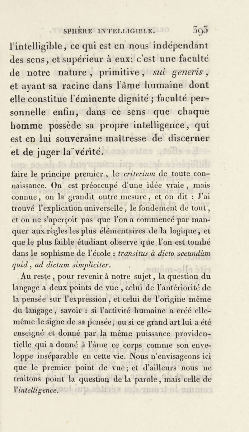 l’intelligible, ce qui est en nous indépendant des sens, et supérieur à eux; c’est une faculté de notre nature, primitive, sui generis, et ayant sa racine dans l ame humaine dont elle constitue l’éminente dignité ; faculté per- sonnelle enfin, dans ce sens que chaque homme possède sa propre intelligence, qui est en lui souveraine maîtresse de discerner et de juger la vérité, taire le principe premier , le critérium de toute con- naissance. On est préoccupé d’une idée vraie , mais connue, on la grandit outre mesure, et on dit : J’ai trouvé l’explication universelle, le fondement de tout, et on ne s’aperçoit pas que l’on a commencé par man- quer aux règles les plus élémentaires de la logique, et que le plus faible étudiant observe que l’on est tombé dans le sophisme de l’école : transi tus à clicto secundàm quid , ad dictum simpliciter. Au reste , pour revenir à notre sujet, la question du langage a deux points de vue , celui de l’antériorité de la pensée sur l’expression , et celui de l’origine même du langage, savoir : si l’activité humaine a créé elle- même le signe de sa pensée, ou si ce grand art lui a été enseigné et donné par la même puissance providen- tielle qui a donné à l’âme ce corps comme son enve- loppe inséparable en cette vie. Nous n’envisageons ici que le premier point de vue ; et d’ailleurs nous ne traitons point la question de la parole, mais celle de V intelligence.