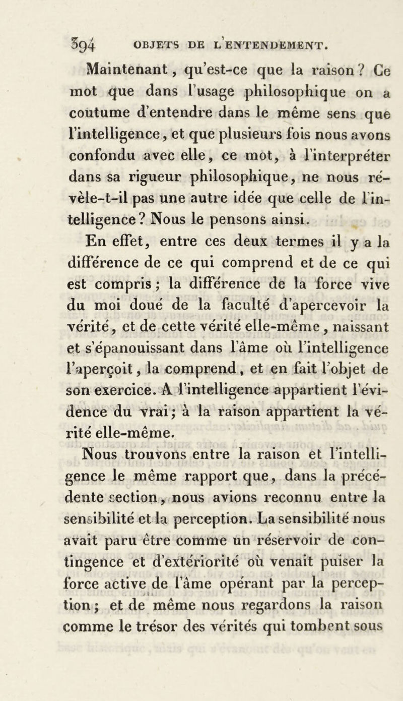 Maintenant, qu’est-ce que la raison? Ce mot que dans l’usage philosophique on a coutume d’entendre dans le même sens que l’intelligence, et que plusieurs fois nous avons confondu avec elle, ce mot, à l’interpréter dans sa rigueur philosophique, ne nous ré- vèle-t-il pas une autre idée que celle de lin- telligence? Nous le pensons ainsi. En effet, entre ces deux termes il y a la différence de ce qui comprend et de ce qui est compris ; la différence de la force vive du moi doué de la faculté d’apercevoir la vérité, et de cette vérité elle-même, naissant et s’épanouissant dans l ame ou l’intelligence l’aperçoit, la comprend, et en fait l'objet de son exercice. A l’intelligence appartient l’évi- dence du vrai ; à la raison appartient la vé- rité elle-même. Nous trouvons entre la raison et l’intelli- gence le même rapport que, dans la précé- dente section, nous avions reconnu entre la sensibilité et la perception. La sensibilité nous avait paru être comme un réservoir de con- tingence et d’extériorité ou venait puiser la force active de l ame opérant par la percep- tion ; et de même nous regardons la raison comme le trésor des vérités qui tombent sous