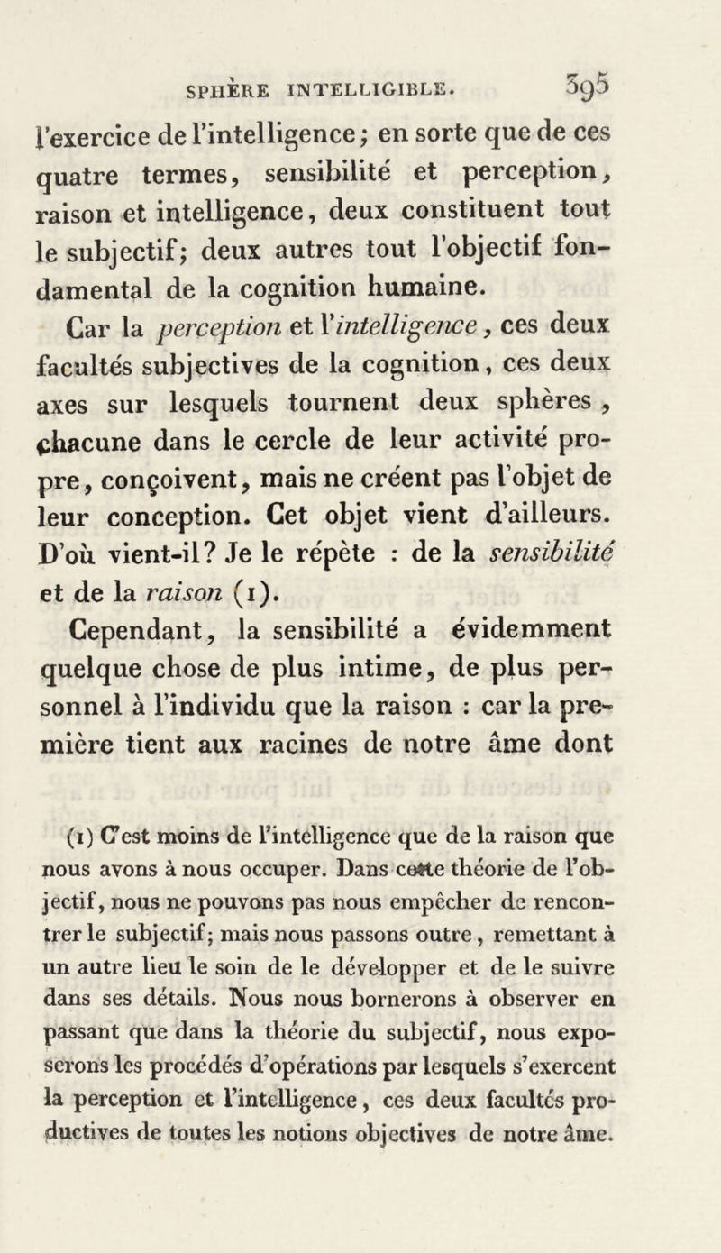 l’exercice de l'intelligence ; en sorte que de ces quatre termes, sensibilité et perception, raison et intelligence, deux constituent tout le subjectif; deux autres tout l’objectif fon- damental de la cognition humaine. Car la perception et Y intelligence, ces deux facultés subjectives de la cognition» ces deux axes sur lesquels tournent deux sphères , chacune dans le cercle de leur activité pro- pre, conçoivent, mais ne créent pas l’objet de leur conception. Cet objet vient d’ailleurs. D’oii vient-il? Je le répète : de la sensibilité et de la raison (i). Cependant, la sensibilité a évidemment quelque chose de plus intime, de plus per- sonnel à l’individu que la raison : car la pre- mière tient aux racines de notre âme dont (i) C’est moins de l’intelligence que de la raison que nous avons à nous occuper. Dans coHe théorie de l’ob- jectif, nous ne pouvons pas nous empêcher de rencon- trer le subjectif; mais nous passons outre, remettant à un autre lieu le soin de le développer et de le suivre dans ses détails. Nous nous bornerons à observer en passant que dans la théorie du subjectif, nous expo- serons les procédés d’opérations par lesquels s’exercent la perception et l’intelligence, ces deux facultés pro- ductives de toutes les notions objectives de notre âme.