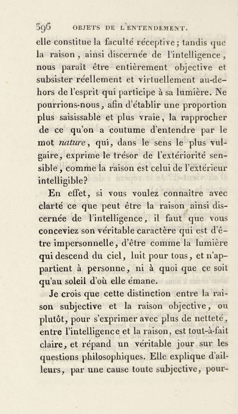 elle constitue la faculté réceptive; tandis que la raison , ainsi discernée de l’intelligence , nous paraît être entièrement objective et subsister réellement et virtuellement au-de- hors de l’esprit qui participe à sa lumière. Ne pourrions-nous, afin d’établir une proportion plus saisissable et plus vraie, la rapprocher de ce qu’on a coutume d’entendre par le mot nature y qui, dans le sens le plus vul- gaire, exprime le trésor de l’extériorité sen- sible , comme la raison est celui de l’extérieur intelligible? En effet, si vous voulez connaître avec clarté ce que peut être la raison ainsi dis- cernée de l’intelligence, il faut que vous conceviez son véritable caractère qui est d’ê- tre impersonnelle, d’être comme la lumière qui descend du ciel, luit pour tous, et n’ap- partient à personne, ni à quoi que ce soit qu’au soleil d’oii elle émane. Je crois que cette distinction entre la rai- son subjective et la raison objective, ou plutôt, pour s’exprimer avec plus de netteté , entre l’intelligence et la raison, est tout-à-fait claire, et répand un véritable jour sur les questions philosophiques. Elle explique d’ail- leurs, par une cause toute subjective, pour-
