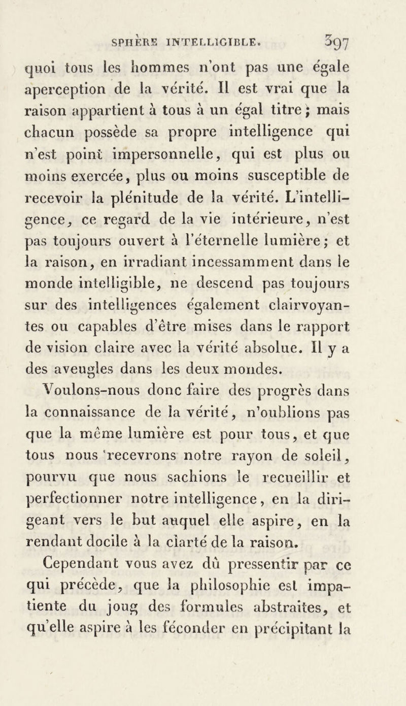 quoi tous les hommes n’ont pas une égale aperception de la vérité. Il est vrai que la raison appartient à tous à un égal titre ; mais chacun possède sa propre intelligence qui n’est point impersonnelle, qui est plus ou moins exercée, plus ou moins susceptible de recevoir la plénitude de la vérité. L’intelli- gence, ce regard de la vie intérieure, n’est pas toujours ouvert à l’éternelle lumière; et la raison, en irradiant incessamment dans le monde intelligible, ne descend pas toujours sur des intelligences également clairvoyan- tes ou capables d’être mises dans le rapport de vision claire avec la vérité absolue. Il y a des aveugles dans les deux mondes. Voulons-nous donc faire des progrès dans la connaissance de la vérité, n’oublions pas que la même lumière est pour tous, et que tous nous'recevrons notre rayon de soleil, pourvu que nous sachions le recueillir et perfectionner notre intelligence, en la diri- geant vers le but auquel elle aspire, en la rendant docile à la clarté de la raison. Cependant vous avez dû pressentir par ce qui précède, que la philosophie est impa- tiente du joug des formules abstraites, et qu elle aspire à les féconder en précipitant la