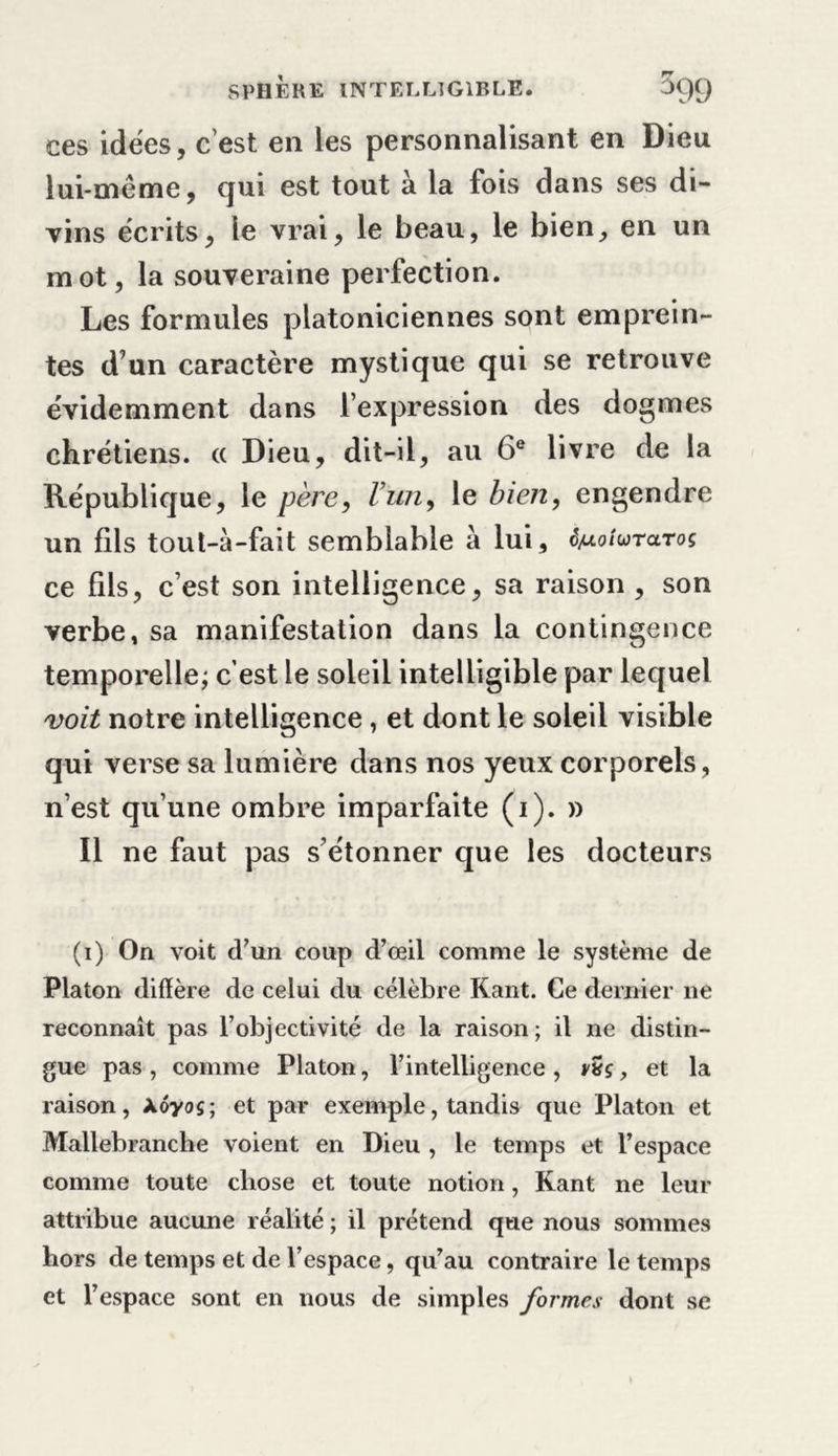 ces idées, c’est en les personnalisant en Dieu lui-même, qui est tout à la fois dans ses di- vins écrits, le vrai, le beau, le bien, en un mot, la souveraine perfection. Les formules platoniciennes sont emprein- tes d’un caractère mystique qui se retrouve évidemment dans l’expression des dogmes chrétiens. « Dieu, dit-il, au 6e livre de la République, le père, l’un, le bien, engendre un fds toul-à-fait semblable à lui, ê^oiuraroç ce fds, c’est son intelligence, sa raison , son verbe, sa manifestation dans la contingence temporelle; c’est le soleil intelligible par lequel voit notre intelligence, et dont le soleil visible qui verse sa lumière dans nos yeux corporels, n’est qu’une ombre imparfaite (i). » Il ne faut pas s’étonner que les docteurs (i) On voit d’un coup d’œil comme le système de Platon diffère de celui du célèbre Kant. Ce dernier ne reconnaît pas l’objectivité de la raison; il ne distin- gue pas , comme Platon, l’intelligence , vZç, et la raison, Xôyoç; et par exemple, tandis que Platon et Mallebranche voient en Dieu , le temps et l’espace comme toute chose et toute notion, Kant ne leur attribue aucune réalité ; il prétend que nous sommes hors de temps et de l’espace, qu’au contraire le temps et l’espace sont en nous de simples formes dont se
