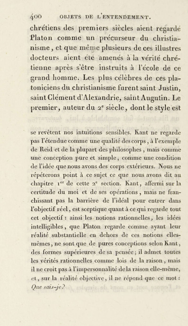 chrétiens des premiers siècles aient regardé Platon comme un précurseur du christia- nisme , et que même plusieurs de ces illustres docteurs aient été amenés à la vérité chré- tienne après s’être instruits à l’école de ce grand homme. Les plus célèbres de ces pla- toniciens du christianisme furent saint Justin, saint Clément d’Alexandrie, saint Augutin. Le premier, auteur du 2 e siècle, dont le style est se revêtent nos intuitions sensibles. Kant ne regarde pas rétendue comme une qualité des corps , à l’exemple de Iteid et de la plupart des philosophes , mais comme une conception pure et simple, comme une condition de l’idée que nous avons des corps extérieurs. Nous ne répéterons point à ce sujet ce que nous avons dit au chapitre ier de cette 2e section. Kant, affermi sur la certitude du moi et de ses opérations , mais ne fran- chissant pas la barrière de l’idéal pour entrer dans l’objectif réel, est sceptique quant à ce qui regarde tout cet objectif : ainsi les notions rationnelles, les idées intelligibles , que Platon regarde comme ayant leur réalité substantielle en dehors de ces notions elles- mêmes , ne sont que de pures conceptions selon Kant, des formes supérieures de sa pensée ; il admet toutes les vérités rationnelles comme lois de la raison , mais il ne croit pas à l’impersonnalité delà raison elle-même, et, sur la réalité objective, il ne répond que ce mot : Que sais-je?