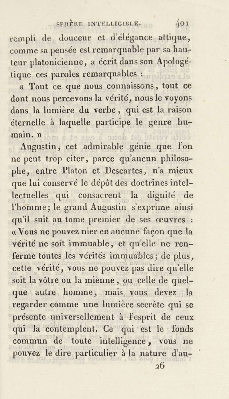 rem pli de douceur et d'élégance attique, comme sa pensée est remarquable par sa hau- teur platonicienne, a écrit dans son Apologé- tique ces paroles remarquables : a Tout ce que nous connaissons, tout ce dont nous percevons la vérité, nous le voyons dans la lumière du verbe, qui est la raison éternelle à laquelle participe le genre hu- main. » Augustin, cet admirable génie que l’on ne peut trop citer, parce qu’aucun philoso- phe, entre Platon et Descartes, n’a mieux que lui conservé le dépôt des doctrines intel- lectuelles qui consacrent la dignité de . l’homme j le grand Augustin s’exprime ainsi qu’il suit au tome premier de ses œuvres : «Vous ne pouvez nier en aucune façon que la vérité ne soit immuable, et quelle ne ren- ferme toutes les vérités immuables ; de plus, cette vérité, vous ne pouvez pas dire quelle soit la vôtre ou la mienne, ou celle de quel- que autre homme, mais vous devez la regarder comme une lumière secrète qui se présente universellement à l’esprit de ceux qui la contemplent. Ce qui est le fonds commun de toute intelligence, vous ne pouvez le dire particulier à la nature d’au- 26