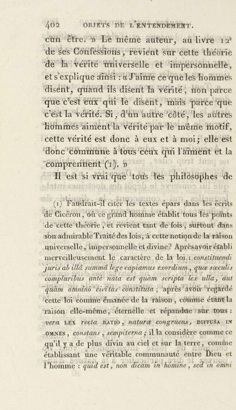 cun être. » Le même auteur, au livre 12e de ses Confessions, revient sur cette théorie % a * r • de la vérité universelle et impersonnelle, et s’explique sfirisi : ce J’aime ce que les hommes disent, quand ils disent la vérité, non parce que c’est eux qui le disent, mais parce que c’est la vérité. Si, d’tin autre Côté, les autres hommes aiment la vérité par le même motif , cette vérité est donc à eux et à moi; elle est donc commune à tous ceux qui l’àrimënt et la comprennent (1). » Il est si vrai que tous les philosophes de (1) Faudrait-il citer les textes épars dans les écrits de Cicéron, ou ce grand homme établit tous les points de cette théorie , et revient tant de fois , surtout dans son admirable Traité des lois, à cette notion de la raison universelle, impersonnelle et divine? Après avoir établi merveilleusement le caractère de la loi •. .constituendi juris ab illâ summd lege capiamus exordium , quœ sœculis compluribus ante nata est quàm scripta lex ulla, aut quàm oinninô ' civitas c'onstituta; après avoir regardé cette loi comme émanée de la raison , comme étant la raison elle-même, éternelle et répandue sur tous : ver a lex recta ratio , natures, congruens, diffusa in omnes , constans , sempiterna ,* il la considère comme ce qu’il y a de plus divin au ciel et sur la terre, comme établissant une véritable communauté entre Dieu et 1 Jiomme : quid est, non dicam in homme, sed in omm
