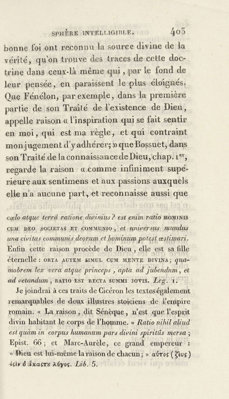 bonne foi ont reconnu la source divine de la vérité, qu’on trouve des traces de cette doc- trine dans ceux-là môme qui, par le lond de leur pensée, en paraissent le plus éloignés. Que Fénélon, par exemple, dans la première partie de son Traité de l’existence de Dieu, appelle raison cc l’inspiration qui se fait sentir en moi, qui est ma règle, et qui contraint mon jugement d’y adhérer; » que Bossuet, dans son Traité de laconnaissancedeDieu, chap. ier, regarde la raison « comme infiniment supé- rieure aux sentimens et aux passions auxquels elle n’a aucune part, et reconnaisse aussi que cçelo atquc terra ratione diainius? est eiiiin ratio hominis cum deo sogietas et communio , et unioersus mutidus una civitas commuais deçrum et hominum potest œstimari. Enfin cette raison procède de Dieu , elle est sa fille éternelle: orta autem simul cum mente divina; qua- mobrem lex vera atque princeps, apta ad jubendnm, et ad oetandum , ratio est recta summi jovis. Leg. i. Je joindrai à ces traits de Cicéron les textes également remarquables de deux illustres stoïciens de l’empire romain. « La raison, dit Sénèque, n’est que l’esprit divin habitant le corps de l’homme. » Ratio nihil aliud est quàm in corpus humanum pars dioini spiritûs mersa ; Epist. 66; et Marc-Aurèle, ce grand empereur : « Dieu est lui-même la raison de chacun ; » avroç ( tyvç, ) 4sh &lt;5 îxaÇTü kôyoç. Lib. 5.