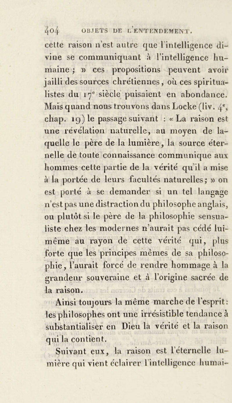 cette raison n’est autre que 1 intelligence di- vine se communiquant à l’intelligence hu- maine ; » ces propositions peuvent avoir jailli des sources chrétiennes, où ces spiritua- listes du 17e siècle puisaient en abondance. Mais quand nous trouvons dans Locke (liv. 4% chap. 19) le passage suivant : « La raison est une révélation naturelle, au moyen de la- quelle le père de la lumière, la source éter- nelle de toute connaissance communique aux hommes cette partie de la vérité qu il a mise à la portée de leurs facultés naturelles; » on est porté à se demander si un tel langage n’est pas une distraction du philosophe anglais, ou plutôt si le père de la philosophie sensua- liste chez les modernes n’aurait pas cédé lui- même au rayon de cette vérité qui, plus forte que les principes mêmes de sa philoso- phie, l’aurait forcé de rendre hommage à la grandeur souveraine et à l’origine sacrée de la raison. Ainsi toujours la même marche de l'esprit: les philosophes ont une irrésistible tendance à substantialiser en Dieu la vérité et la raison qui la contient. Suivant eux, la raison est l'éternelle lu- mière qui vient éclairer l intelligence humai-