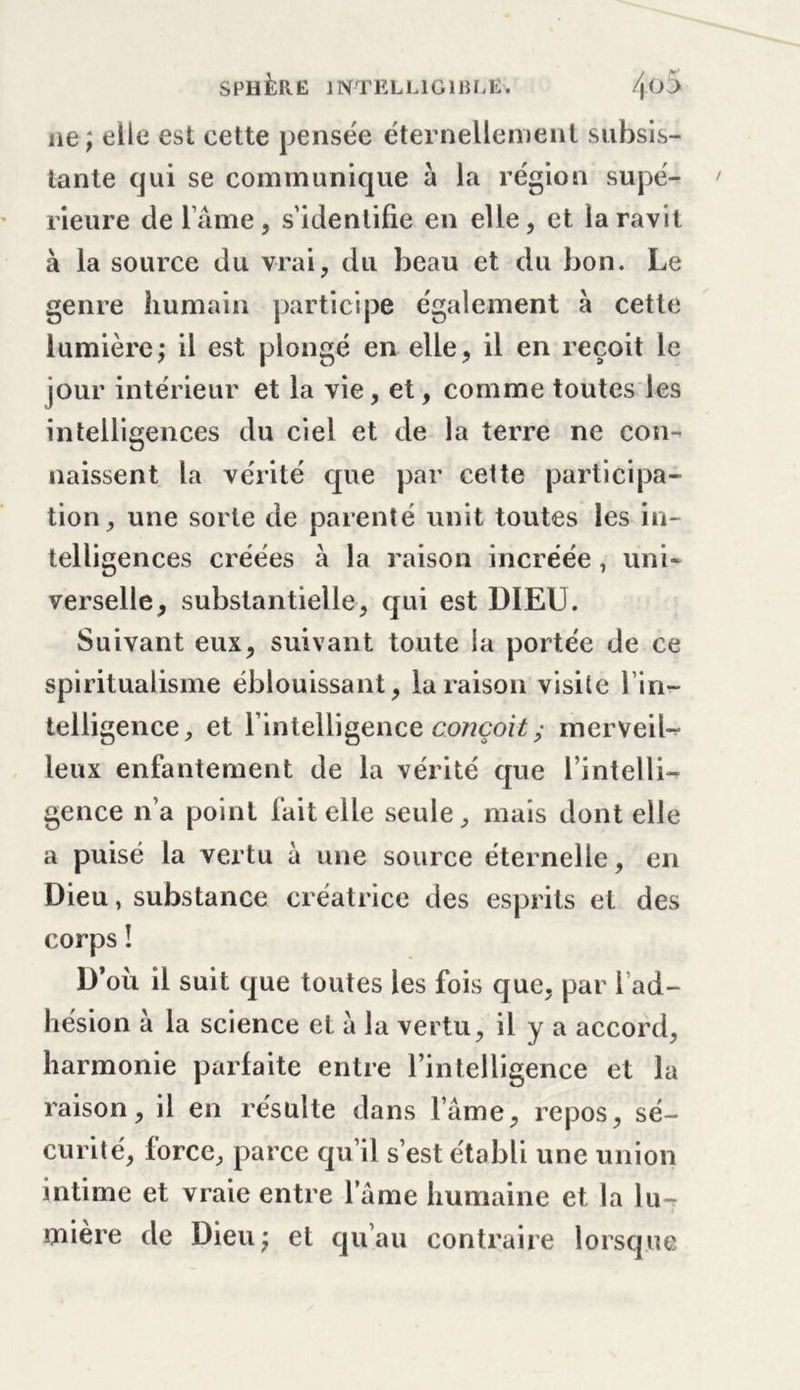 ne; elle est cette pensée éternellement subsis- tante qui se communique à la région supé- rieure de lame, s’identifie en elle, et la ravit à la source du vrai, du beau et du bon. Le genre humain participe également à cette lumière; il est plongé en elle, il en reçoit le jour intérieur et la vie, et, comme toutes les intelligences du ciel et de la terre ne con- naissent la vérité que par cette participa- tion, une sorte de parenté unit toutes les in- telligences créées à la raison incréée, uni- verselle, substantielle, qui est DIEU. Suivant eux, suivant toute la portée de ce spiritualisme éblouissant, la raison visite l’in- telligence, et l’intelligence conçoit; merveil- leux enfantement de la vérité que l’intelli^ gence n’a point fait elle seule, mais dont elle a puisé la vertu à une source éternelle, en Dieu, substance créatrice des esprits et des corps ! D’où il suit que toutes les fois que, par l’ad- hésion à la science et à la vertu, il y a accord, harmonie parfaite entre rintelligence et la raison, il en résulte dans lame, repos, sé- curité, force, parce qu’il s’est établi une union intime et vraie entre famé humaine et la lu-r mière de Dieu; et qu’au contraire lorsque