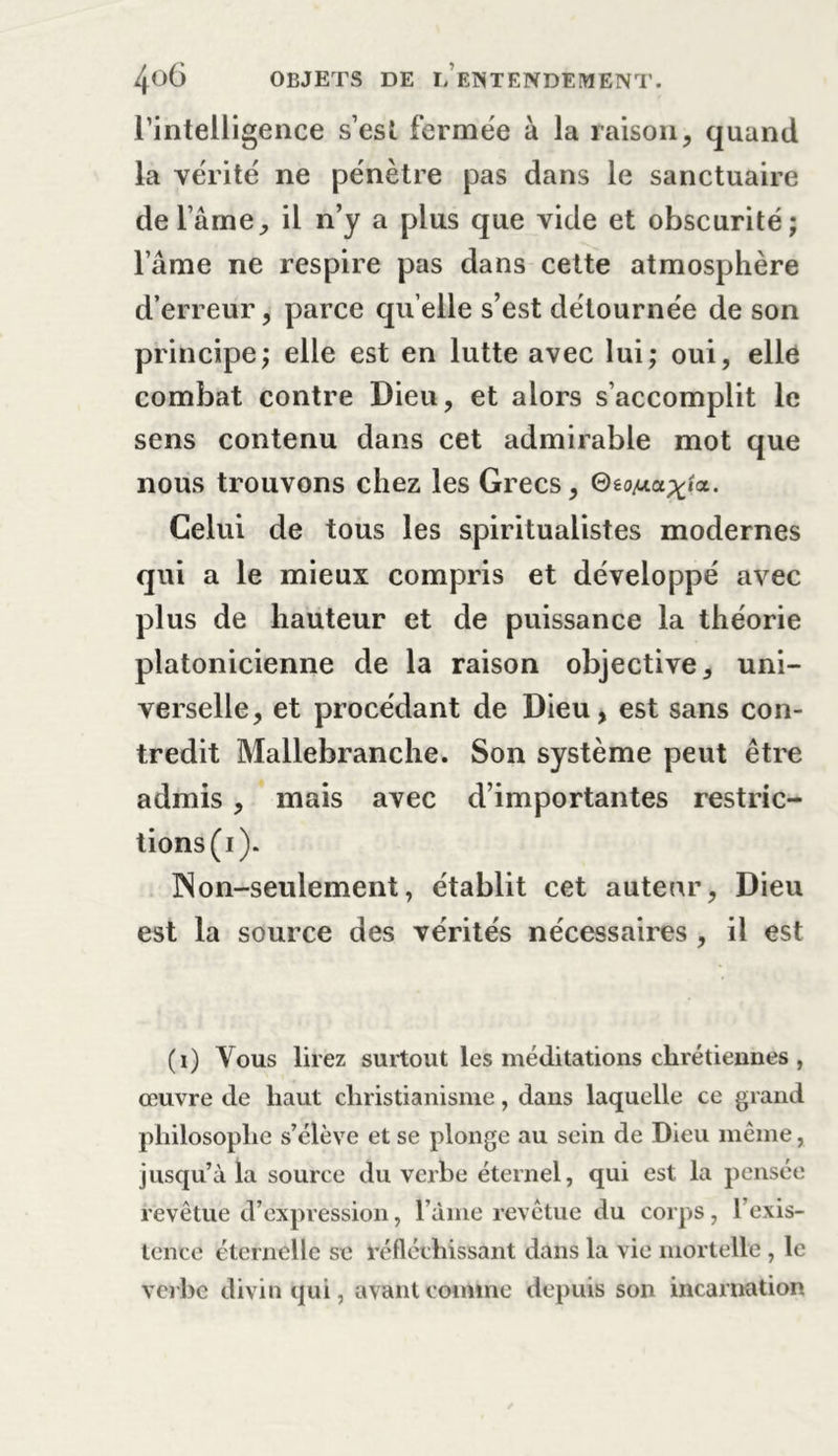 l’intelligence s’est fermée à la raison, quand la vérité ne pénètre pas dans le sanctuaire de lame, il n’y a plus que vide et obscurité; l’âme ne respire pas dans cette atmosphère d’erreur, parce quelle s’est détournée de son principe; elle est en lutte avec lui; oui, elle combat contre Dieu, et alors s’accomplit le sens contenu dans cet admirable mot que nous trouvons chez les Grecs, ©éc^ap^a. Celui de tous les spiritualistes modernes qui a le mieux compris et développé avec plus de hauteur et de puissance la théorie platonicienne de la raison objective, uni- verselle, et procédant de Dieu, est sans con- tredit Mallebranche. Son système peut être admis , mais avec d’importantes restric- tions^). Non-seulement, établit cet auteur, Dieu est la source des vérités nécessaires , il est (i) Vous lirez surtout les méditations chrétiennes , œuvre de haut christianisme, dans laquelle ce grand philosophe s’élève et se plonge au sein de Dieu même, jusqu’à la source du verbe éternel, qui est la pensée revêtue d’expression, finie revêtue du corps, l’exis- tence éternelle se réfléchissant dans la vie mortelle , le verbe divin qui, avant comme depuis son incarnation