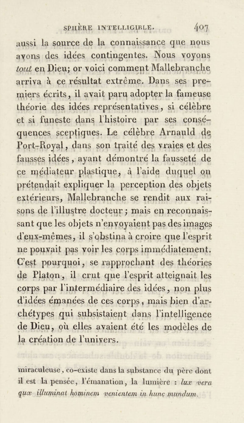 aussi la source de la connaissance que nous avons des idées contingentes. Nous voyons tout en Dieu; or voici comment Mallebranche arriva à ce résultat extrême. Dans ses pre- miers écrits, il avait paru adopter la fameuse théorie des idées représentatives, si célèbre et si funeste dans 1 histoire par ses consé- quences sceptiques. Le célèbre Arnauld de Port-Royal, dans son traité des vraies et des fausses idées, ayant démontré la fausseté de ce rrçédiateur plastique, à l’aide duquel on prétendait expliquer la perception des objets extérieurs, Mallebranche se rendit aux rai- sons de l’illustre docteur : mais en reconnais- &gt; i V ' sant que les objets n’envoyaient pas des images d’eux-mêmes, il s’obstina à croire que l’esprit ne pouvait pas voir les corps immédiatement. C’est pourquoi, se rapprochant des théories de Platon, il crut que l’esprit atteignait les corps par l’intermédiaire des idées, non plus d’idées émanées de ces corps, mais bien d’ar- chétypes qui subsistaient dans l’intelligence de Dieu, où elles avaient été les modèles de la création de l’univers. miraculeuse , co-existe dans la substance du père dont il est la pensée, l’émanation, la lumière : lux xcra quæ illuminai homincm venientem in hune mundum