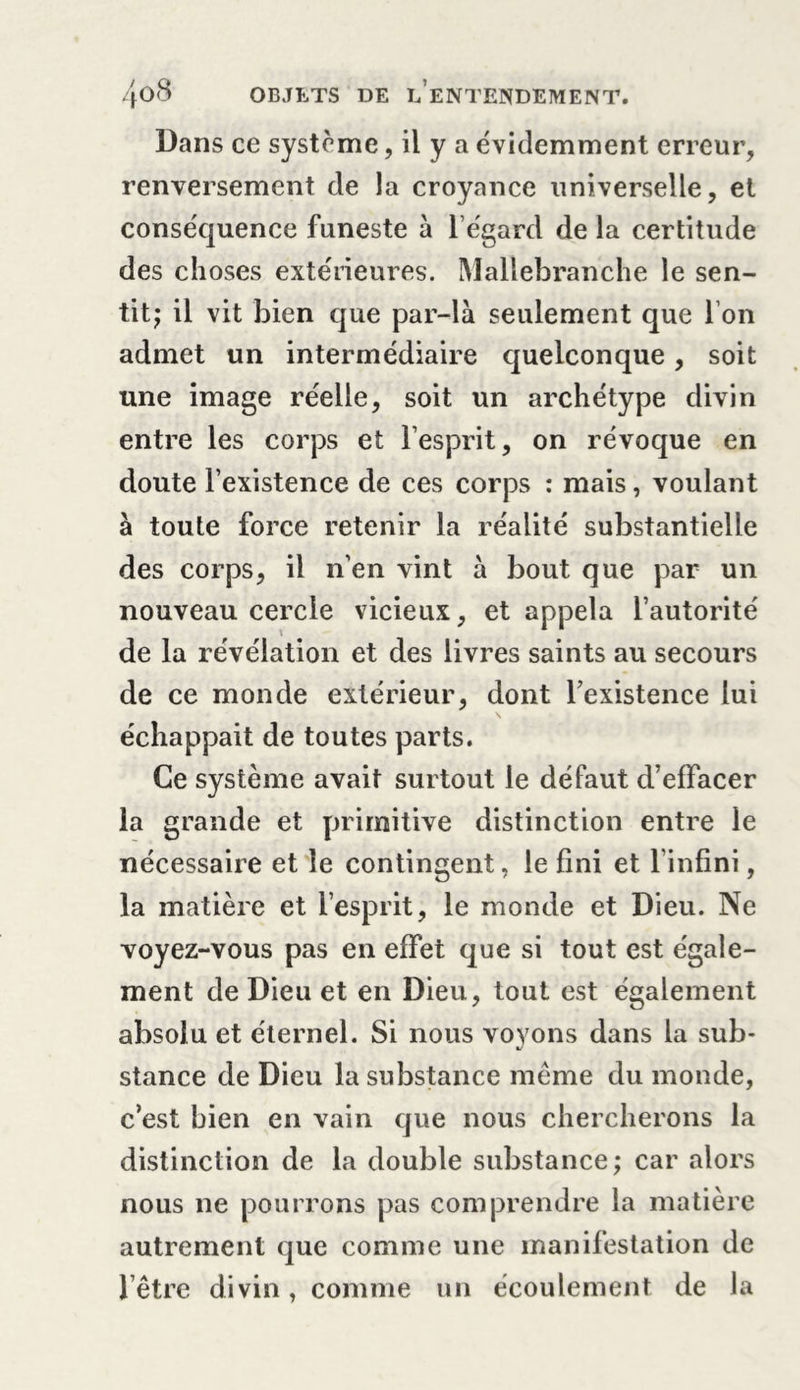 Dans ce système, il y a évidemment erreur, renversement de la croyance universelle, et conséquence funeste à l’égard de la certitude des choses extérieures. Mallebranche le sen- tit; il vit bien que par-là seulement que l’on admet un intermédiaire quelconque, soit une image réelle, soit un archétype divin entre les corps et l’esprit, on révoque en doute l’existence de ces corps : mais, voulant à toute force retenir la réalité substantielle des corps, il n’en vint à bout que par un nouveau cercle vicieux, et appela l’autorité de la révélation et des livres saints au secours de ce monde extérieur, dont l’existence lui échappait de toutes parts. Ce système avait surtout le défaut d’effacer la grande et primitive distinction entre le nécessaire et le contingent, le fini et l’infini, la matière et l’esprit, le monde et Dieu. Ne voyez-vous pas en effet que si tout est égale- ment de Dieu et en Dieu, tout est également absolu et éternel. Si nous voyons dans la sub- stance de Dieu la substance même du monde, c’est bien en vain que nous chercherons la distinction de la double substance; car alors nous ne pourrons pas comprendre la matière autrement que comme une manifestation de l’être divin, comme un écoulement de la