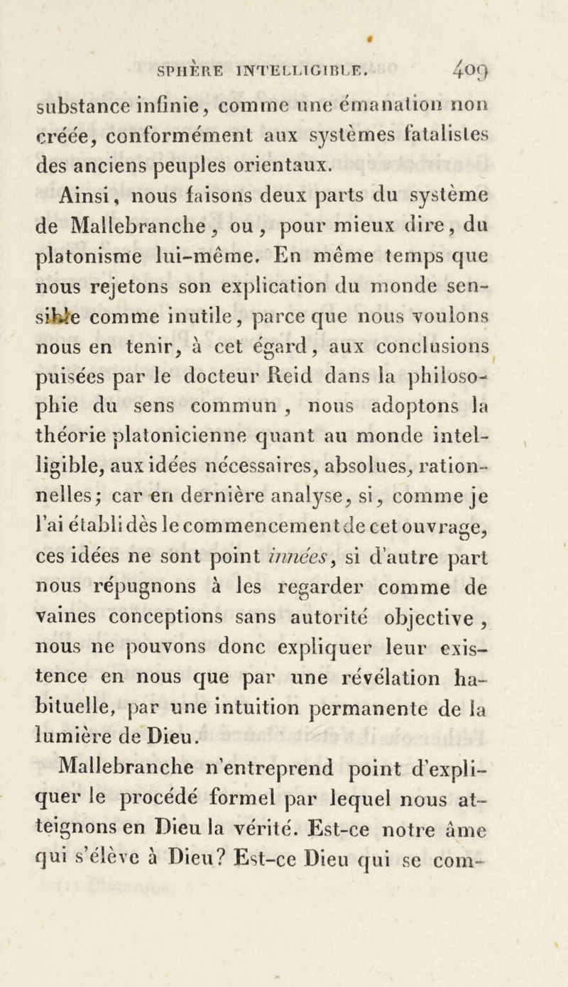 substance infinie, comme une émanation non créée, conformément aux systèmes fatalistes des anciens peuples orientaux. Ainsi, nous faisons deux parts du système de Mallebranche , ou, pour mieux dire, du platonisme lui-même. En même temps que nous rejetons son explication du monde sen- sible comme inutile, parce que nous voulons nous en tenir, à cet égard, aux conclusions puisées par le docteur Reid dans la philoso- phie du sens commun , nous adoptons la théorie platonicienne quant au monde intel- ligible, aux idées nécessaires, absolues, ration- nelles; car en dernière analyse, si, comme je l’ai établi dès le commencement de cet ouvrage, ces idées ne sont point innées, si d’autre part nous répugnons à les regarder comme de vaines conceptions sans autorité objective , nous ne pouvons donc expliquer leur exis- tence en nous que par une révélation ha- bituelle, par une intuition permanente de la lumière de Dieu. Mallebranche n’entreprend point d’expli- quer le procédé formel par lequel nous at- teignons en Dieu la vérité. Est-ce notre âme qui s’élève à Dieu? Est-ce Dieu qui se com-
