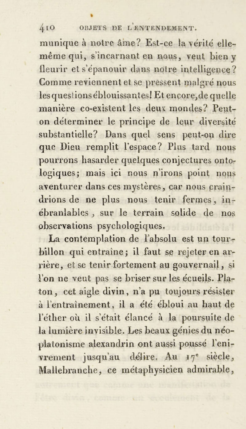 munique à notre âme? Est-ce latérite elle- même qui, s’incarnant en nous, veut bien y jtleurir et s’épanouir dans notre intelligence? Comme reviennent et se pressent malgré nous les questions éblouissantes! Et encore,cle quelle manière co-existent les deux mondes? Peut- on déterminer le principe de leur diversité substantielle? Dans quel sens peut-on dire que Dieu remplit l’espace? Plus tard nous pourrons hasarder quelques conjectures onto- logiques; mais ici nous n’irons point nous aventurer dans ces mystères, car nous crain- drions de ne plus nous tenir fermes, in- ébranlables , sur le terrain solide de nos observations psychologiques. La contemplation de l’absolu est un tour- billon qui entraîne; il faut se rejeter en ar- rière, et se tenir fortement au gouvernail, si l’on ne veut pas se briser sur les écueils. Pla- ton, cet aigle divin, n’a pu toujours résister à l’entraînement, il a été ébloui au haut de l’éther ou il s’était élancé à la poursuite de la lumière invisible. Les beaux génies du néo- platonisme alexandrin ont aussi poussé l’eni- vrement jusqu’au délire. Au 17e siècle, Mallebranche, ce métaphysicien admirable,