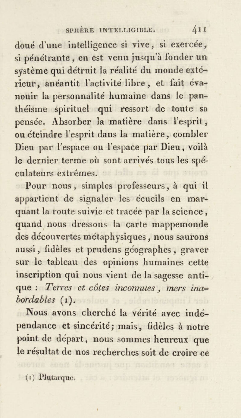 doué d’une intelligence si vive, si exercée, si pénétrante , en est venu jusqu’à fonder un système qui détruit la réalité du monde exté- rieur, anéantit l’activité libre, et fait éva- nouir la personnalité humaine dans le pan- théisme spirituel qui ressort de toute sa pensée. Absorber la matière dans l’esprit, ou éteindre l’esprit dans la matière, combler Dieu par l’espace ou l’espace par Dieu, voilà le dernier terme oii sont arrivés tous les spé- culateurs extrêmes. Pour nous, simples professeurs, à qui il appartient de signaler les ccueils en mar- quant la route suivie et tracée par la science, quand nous dressons la carte mappemonde des découvertes métaphysiques, nous saurons aussi, fidèles et prudens géographes , graver sur le tableau des opinions humaines cette inscription qui nous vient de la sagesse anti- que : Terres et côtes inconnues, mers ina- bordables (i). Nous avons cherché la vérité avec indé- pendance et sincérité; mais, fidèles à notre point de départ, nous sommes heureux que le résultat de nos recherches soit de croire ce (i) Plutarque.