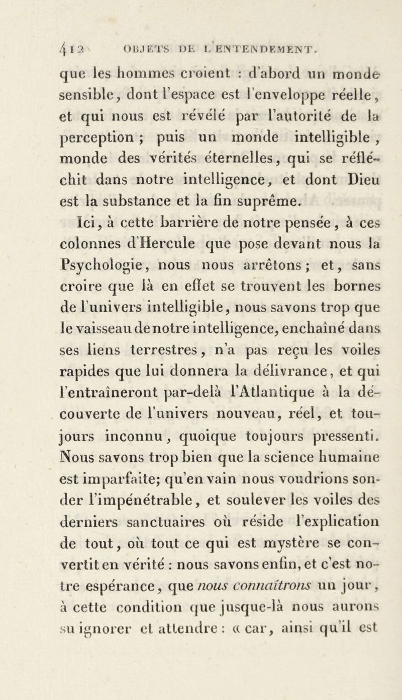 que les hommes croient : d’abord un monde- sensible, dont l’espace est l’enveloppe réelle, et qui nous est révélé par l’autorité de la perception ; puis un monde intelligible , monde des vérités éternelles, qui se réflé- chit dans notre intelligence, et dont Dieu est la substance et la fin suprême. Ici, à cette barrière de notre pensée, à ces colonnes d Hercule que pose devant nous la Psychologie, nous nous arrêtons ; et, sans croire que là en effet se trouvent les bornes de l’univers intelligible, nous savons trop que le vaisseau de notre intelligence, enchaîné dans ses liens terrestres, n’a pas reçu les voiles rapides que lui donnera la délivrance, et qui rentraîneront par-delà l’Atlantique à la dé- couverte de l’univers nouveau, réel, et tou- jours inconnu, quoique toujours pressenti. Nous savons trop bien que la science humaine est imparfaite; qu’en vain nous voudrions son- der l’impénétrable, et soulever les voiles des derniers sanctuaires où réside l’explication de tout, où tout ce qui est mystère se con- vertit en vérité : nous savons enfin, et c’est no- tre espérance, que nous connaîtrons un jour, à cette condition que jusque-là nous aurons su ignorer et attendre : ce car, ainsi qu’il est