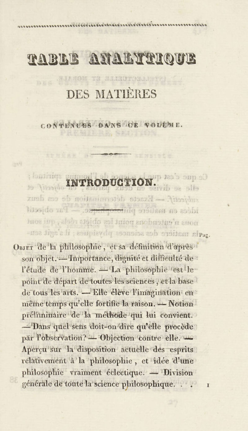 A CON'fE’NWS DA-’IS'S •<7E ’VOï/U’N E. » P INTRODÜCÏÏON !l* ' • r » , . f , Cf fi J 1 Üh Objet de la philosophie , et sa définition d’après son objet. — Importance, dignité et difficulté de l’étude de Thom'me. -—La philosophie est le point de départ de’toutes les sciences , et la-base de tous les arts. —Elle élève rimagiiiation en mêine temps qu’elle fortifie la raison. — Notion préliminaire de la méthode qui lui convient. — Dans quel sens doit-on dire qu’elle procède par l’obsèévation?—Objection contre elle. —- Aperçu sur la disposition actuelle des esprits relativement à la philosophie , et idée d’une philosophie vraiment éclectique. — Division générale de toute la science philosophique. . . i