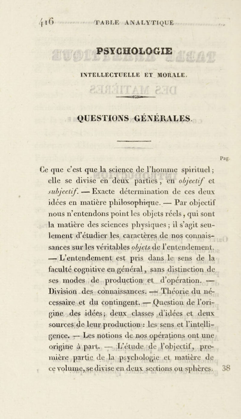 PSYCHOLOGIE INTELLECTUELLE ET MORALE, QUESTIONS GÉNÉRALES Ce que c’est que la science de l'homme spirituel; elle se divise en deux parties , en objectif et subjectif. — Exacte détermination de ces deux idées en matière philosophique. — Par objectif nous n’entendons point les objets réels, qui sont la matière des sciences physiques ; il s’agit seu- lement d’étudier les caractères de nos connais- sances sur les véritables objets de l’entendement. — L’entendement est pris dans le sens de la faculté cognitive en général, sans distinction de ses modes de production et d’opération. — Division des connaissances. — Théorie du né- cessaire et du contingent. — Question de l’ori- gine des idées; deux classes d’idées et deux sources de leur production : les sens et l’intelli- gence. — Les notions de nos opérations ont une origine à part. — L’étude de l’objectif, pre- mière partie de la psychologie et matière de ce volume, se divise en deux sections ou sphères. 38
