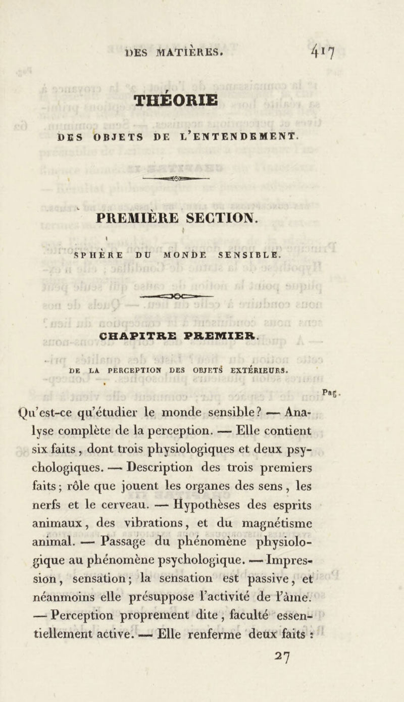 THÉORIE DES OBJETS DE L’ENTENDEMENT. PREMIÈRE SECTION. « » SPHÈRE DU MONDE SENSIBLE. CHAPITRE PREMIER. DE LA PERCEPTION DES OBJF.T^ EXTERIEURS. Qu’est-ce qu’étudier le monde sensible? — Ana- lyse complète de la perception. — Elle contient six faits , dont trois physiologiques et deux psy- chologiques. — Description des trois premiers faits ; rôle que jouent les organes des sens , les nerfs et le cerveau. — Hypothèses des esprits animaux, des vibrations, et du magnétisme animal. — Passage du phénomène physiolo- gique au phénomène psychologique. —Impres- sion , sensation ; la sensation est passive, et néanmoins elle présuppose l’activité de Fàrne. — Perception proprement dite , faculté essen- tiellement active. — Elle renferme deux faits î 27