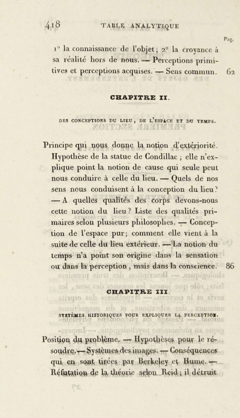 Pag. i° la connaissance de l’objet; 2.0 la croyance à sa réalité hors de nous. — Perceptions primi- tives et perceptions acquises. — Sens commun. 62 CHAPITRE II. DES CONCEPTIONS DU LIEU , DE l’eSPACE ET DU TEMPS. Principe qui nous donne la notion d’extériorité. Hypothèse de la statue de Condillac ; elle n’ex- plique point la notion de cause qui seule peut nous conduire à celle du lieu. — Quels de nos sens nous conduisent à la conception du lieu1 — A quelles qualités des corps devons-nous cette notion du lieu ? Liste des qualités pri- maires selon plusieurs philosophes. — Concep- tion de l’espace pur; comment elle vient à la suite de celle du lieu extérieur. —La notion du temps n’a point son origine dans la sensation ou dans la perception , mais dans la conscience. 86 CHAPITRE III. SYSTÈMES HISTORIQUES POUR EXPLIQUER LA PERCEÇTIO». -vr : : < . ' - . . i Position du problème. — Hypothèses pour le ré- soudre.— Systèmes des images. — Conséquences qui en sont tirées par Berkeley et Hume. — Réfutation de la théorie selon Reid ; il détruit
