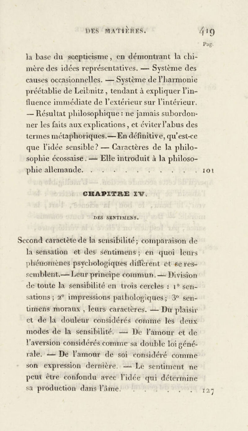 la hase du scepticisme, en démontrant la chi- mère des idées représentatives. — Système des causes occasionnelles. — Système de l’harmonie préétablie de Leibnitz , tendant à expliquer l’in- fluence immédiate de l’extérieur sur l’intérieur. — Résultat philosophique : ne jamais subordon- ner les faits aux explications, et éviter l’abus des termes métaphoriques.—En définitive, qu’est-ce que l’idée sensible? — Caractères de la philo- sophie écossaise. — Elle introduit à la philoso- phie allemande 101 CHAPITRE 117. des sentiMens. Second caractète de la sensibilité; comparaison de la sensation et des sentimens ; en quoi leurs phénomènes psychologiques diffèrent et se res- semblent.— Leur principe commun. — Division de toute la sensibilité en trois cercles : i° sen- sations ; 2° impressions pathologiques ; 3° sen- timens moraux , leurs caractères. — Du plaisir et de la douleur considérés comme les deux modes de la sensibilité. — De l’amour et de l’aversion considérés comme sa double loi géné- rale. — De l’amour de soi considéré comme son expression dernière. — Le sentiment ne peut être confondu avec l’idée qui détermine sa production dans l’âme