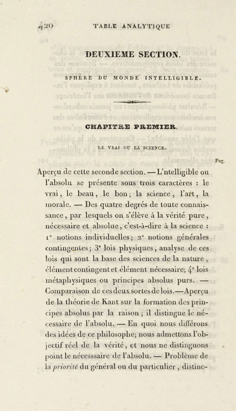 DEUXIEME SECTION. SPHÈRE DU MONDE INTELLIGIBLE. CHAPITB.E PREMIER. LE VRAI OC LA SCIENCE. Aperçu de cette seconde section. —L’ntelligible ou l’absolu se présente sous trois caractères : le vrai, le beau, le bon ; la science , l’art, la morale. — Des quatre degrés de toute connais- sance , par lesquels on s’élève à la vérité pure , nécessaire et absolue, c’est-à-dire à la science : i° notions individuelles; 2° notions générales contingentes ; 3° lois physiques, analyse de ces lois qui sont la base des sciences de la nature , élément contingent et élément nécessaire; 4° lois métaphysiques ou principes absolus purs. — Comparaison de ces deux sortes de lois.—Aperçu de la théorie de Kant sur la formation des prin- cipes absolus par la raison ; il distingue le né- cessaire de l’absolu. — En quoi nous différons des idées de ce philosophe; nous admettons l’ob- jectif réel de la vérité, et nous ne distinguons point le nécesssaire de l’absolu. — Problème de la priorité du général ou du particulier , distinc-