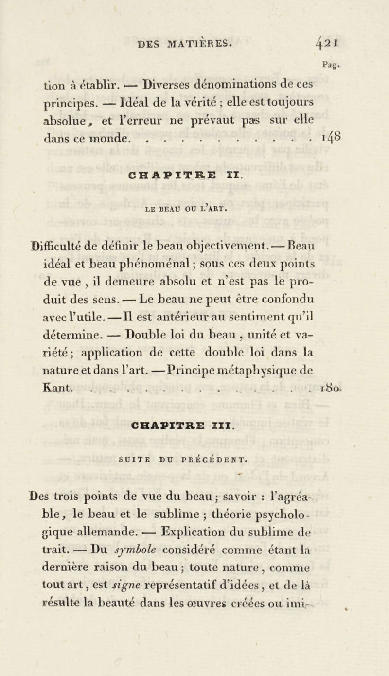DES MATIÈRES. /j.2 I Pag. lion à établir. — Diverses dénominations de ces principes. — Idéal de la vérité ; elle est toujours absolue, et l’erreur ne prévaut pas sur elle dans ce monde >4^ CHAPITRE II. LE BEAU OU L’ART. Difficulté de définir le beau objectivement. — Beau idéal et beau phénoménal ; sous ces deux points de vue , il demeure absolu et n’est pas le pro- duit des sens. — Le beau ne peut être confondu avec l’utile. —Il est antérieur au sentiment qu’il détermine. — Double loi du beau , unité et va- riété; application de cette double loi dans la nature et dans l’art. —Principe métaphysique de Rantv 180^ CHAPITRE III. SUITE DU PRÉCÉDENT. Des trois points de vue du beau ; savoir : l’agréa- ble, le beau et le sublime ; théorie psycholo- gique allemande. — Explication du sublime de trait. — Du symbole considéré comme étant la dernière raison du beau; toute nature, comme tout art, est signe représentatif d’idées, et de là résulte la beauté dans les œuvres créées ou imi-