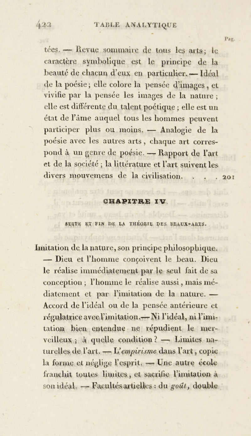 tces.— Revue sommaire de tous les arts; le caractère symbolique est le principe de la beauté de chacun d eux en particulier.*—Idéal de la poésie ; elle colore la pensée d’images , et vivifie par la pensée les images de la nature ; elle est différente du talent poétique ; elle est un état de l’âme auquel tous les hommes peuvent participer plus ou moins. — Analogie de la poésie avec les autres arts , chaque art corres- pond à un genre de poésie. —Rapport de l’art et de la société ; la littérature et l’art suivent les divers mouvemens de la civilisation. . . .201 CHAPITRE IV SUITE ex FIN DE XA THÉO.RIE des BEAUX-ARTS. Imitation de la nature, son principe philosophique. — Dieu et l’homme conçoivent le beau. Dieu le réalise immédiatement par le seul fait de sa conception ; l’homme le réalise aussi, mais mé- diatement et par l’imitation de la nature. — Accord de l’idéal ou de la pensée antérieure et régulatrice avec l imitation.— Ni l’idéal, ni l’imi- tation bien entendue ne répudient le mer- veilleux ; à quelle condition ? — Limites na- turelles de l’art. — h’empirisme dans l’art, copie la forme et néglige l’esprit. — Une autre école franchit toutes limites, et sacrifie l imitation a son idéal — Facultés artielies : du goût, double