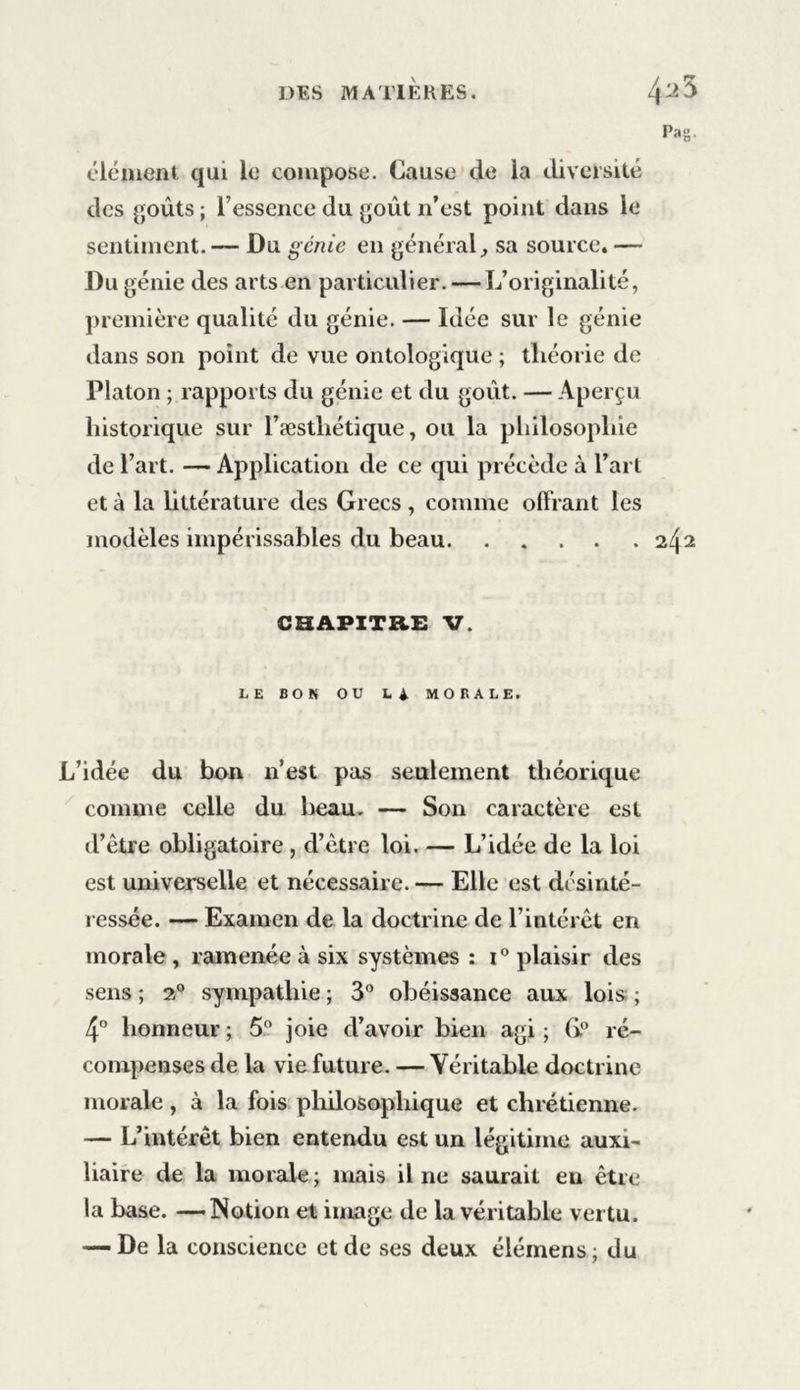 élément qui le compose. Cause de la diversité des goûts ; l’essence du goût n’est point dans le sentiment.— Du génie en général, sa source. — Du génie des arts en particulier. — L’originalité, première qualité du génie. — Idée sur le génie dans son point de vue ontologique ; théorie de Platon ; rapports du génie et du goût. — Aperçu historique sur l’æsthétique, ou la philosophie de l’art. — Application de ce qui précède à l’art et à la littérature des Grecs , comme offrant les modèles impérissables du beau 242 CHAPITRE V. LE BON OU L4 MORALE. L’idée du bon n’est pas seulement théorique comme celle du lieau. — Son caractère est d’être obligatoire , d’être loi. — L’idée de la loi est universelle et nécessaire. — Elle est désinté- ressée. — Examen de la doctrine de l’intérêt en morale , ramenée à six systèmes : i° plaisir des sens ; 20 sympathie ; 3° obéissance aux lois ; 4° honneur ; 5° joie d’avoir bien agi ; (i° ré- compenses de la vie future. — Véritable doctrine morale, à la fois philosophique et chrétienne. — L’intérêt bien entendu est un légitime auxi- liaire de la morale ; mais il 11e saurait eu être la base. —Notion et image de la véritable vertu. — De la conscience et de ses deux élémens; du