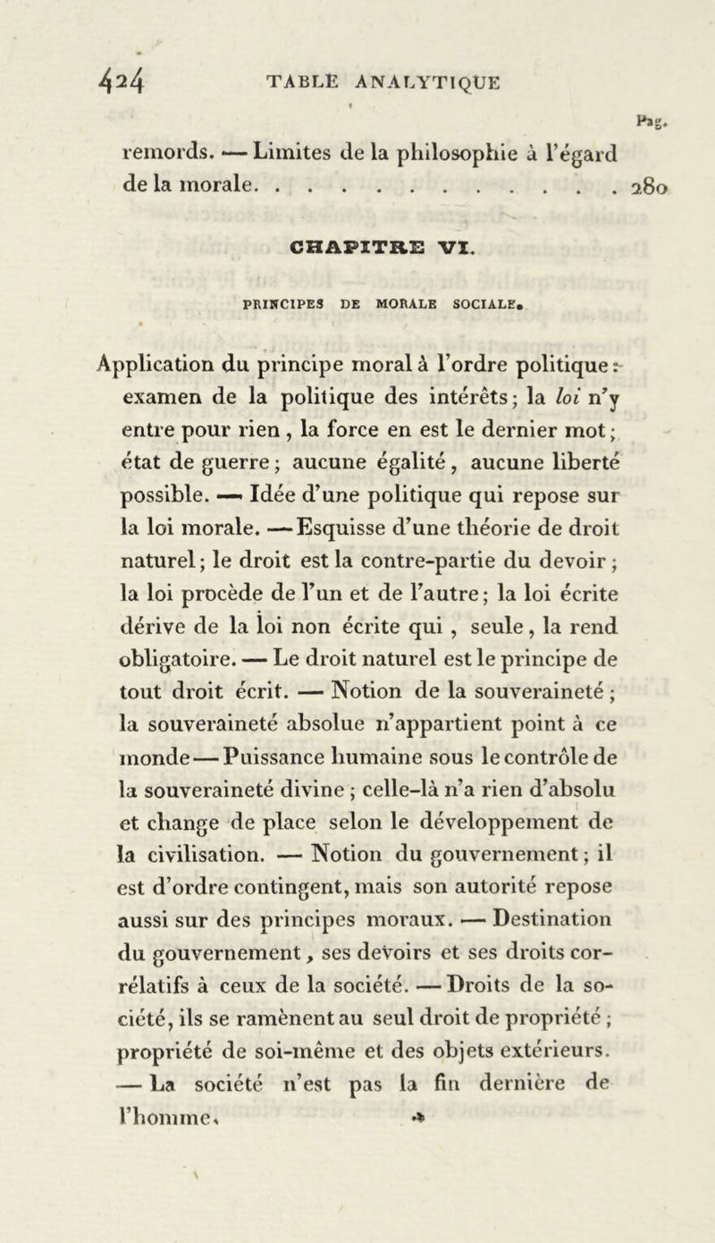 Pag. remords. — Limites de la philosophie à l’égard de la morale 280 CHAPITRE VI. PRINCIPES DE MORALE SOCIALE. Application du principe moral à l’ordre politique examen de la politique des intérêts; la loi n’y entre pour rien , la force en est le dernier mot ; état de guerre ; aucune égalité , aucune liberté possible. — Idée d’une politique qui repose sur la loi morale. —Esquisse d’une théorie de droit naturel; le droit est la contre-partie du devoir ; la loi procède de l’un et de l’autre ; la loi écrite dérive de la loi non écrite qui , seule, la rend obligatoire. — Le droit naturel est le principe de tout droit écrit. — Notion de la souveraineté ; la souveraineté absolue n’appartient point à ce monde — Puissance humaine sous le contrôle de la souveraineté divine ; celle-là n’a rien d’absolu ! et change de place selon le développement de la civilisation. — Notion du gouvernement ; il est d’ordre contingent, mais son autorité repose aussi sur des principes moraux. — Destination du gouvernement, ses devoirs et ses droits cor- rélatifs à ceux de la société. —Droits de la so- ciété, ils se ramènent au seul droit de propriété ; propriété de soi-même et des objets extérieurs. -— La société 11’est pas la fin dernière de l’homme* *