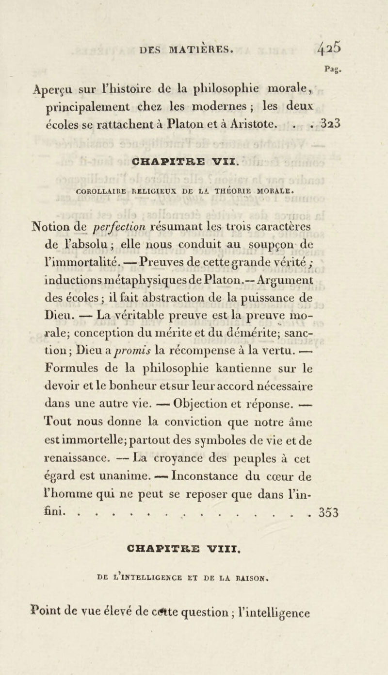 Pag. Aperçu sur l’histoire de la philosophie morale, principalement chez les modernes ; les deux écoles se rattachent à Platon et à Aristote. . . 3ï3 CHAPITRE VII. COROLLAIRE RELIGIEUX DE LA THEORIE MORALE. Notion de perfection résumant les trois caractères de l’absolu ; elle nous conduit au soupçon de l’immortalité. —Preuves de cette grande vérité y inductions métaphysiques de Platon.-- Argument des écoles ; il fait abstraction de la puissance de Dieu. — La véritable preuve est la preuve mo- rale; conception du mérite et du démérite; sanc- tion ; Dieu a promis la récompense à la vertu. — Formules de la philosophie kantienne sur le devoir et le bonheur etsur leur accord nécessaire dans une autre vie. — Objection et réponse. — Tout nous donne la conviction que notre âme est immortelle; partout des symboles de vie et de renaissance. — La croyance des peuples à cet égard est unanime. — Inconstance du cœur de l’homme qui ne peut se reposer que dans l’in- fini 353 CHAPITRE VIII. DE L’iNTKLLIGENCE ET DE LA RAISON. Point de vue élevé de c&lt;«tte question ; l’intelligence