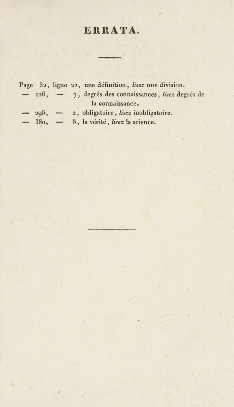 ERRATA. Page 32, ligne 22, une définition, Usez une division. — 126, — 7, degrés des connaissances , lisez degrés de la connaissance. — 296, — 2, obligatoire, lisez inobligatoire. — 38o, — 8 , la vérité, lisez la science. » I