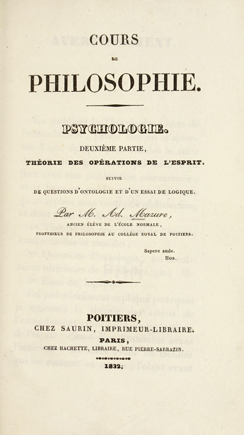 COURS DE PHILOSOPHIE. IP^ir®in(DIL(D(BIÎI3a DEUXIÈME PARTIE, THÉORIE DES OPÉRATIONS DE IPESPRIT. SUIVIE DE QUESTIONS d’oNTOLOGIE ET DUN ESSAI DE LOGIQUE. '_//&c&zu r e, ANCIEN ÉLÈVE DE L’ÉCOLE NORMALE , PROFESSEUR DE PHILOSOPHIE AU COLLEGE ROYAL DE POITIERS. Sapere aude. Hor. POITIERS, CHEZ SAURIN, IMPRIMEUR-LIBRAIRE. PARIS , CHEZ HACHETTE, LIBRAIRE, RUE PIERRE-SARRAZIN. 1832;