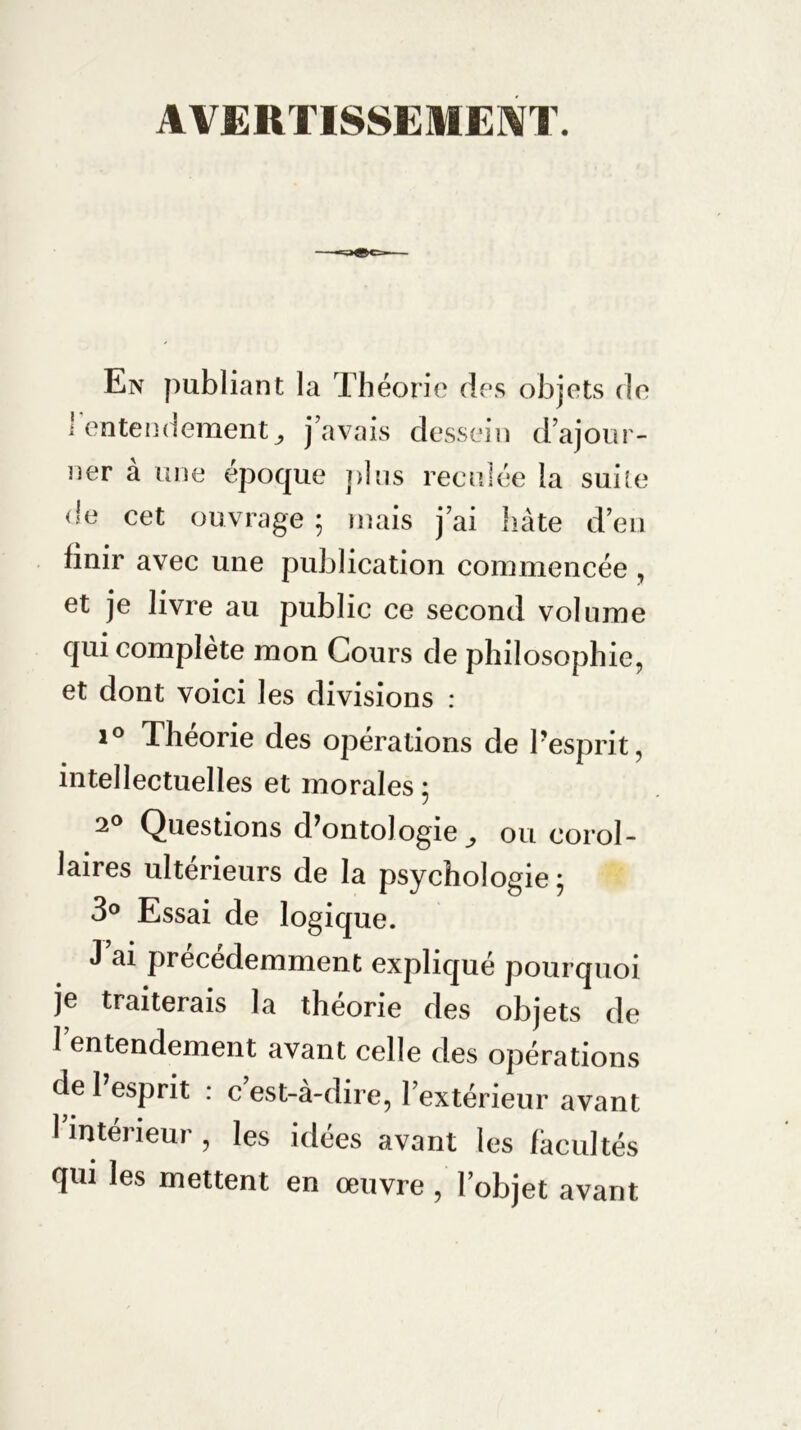 AVERTISSEMENT. En publiant la Théorie des objets de ' entendement j j’avais dessein d’ajour- ner à une époque plus reculée la suite de cet ouvrage ; mais j’ai hâte d’en linir avec une publication commencée , et je livre au public ce second volume qui complète mon Cours de philosophie, et dont voici les divisions : i° Théorie des opérations de l’esprit, intellectuelles et morales ; 2° Questions d’ontologie ^ ou corol- laires ultérieurs de la psychologie ; 3° Essai de logique. J ai précédemment expliqué pourquoi je traiterais la théorie des objets de l’entendement avant celle des opérations de l’esprit : c’est-à-dire, l’extérieur avant l’intérieur, les idées avant les facultés qui les mettent en œuvre , l’objet avant