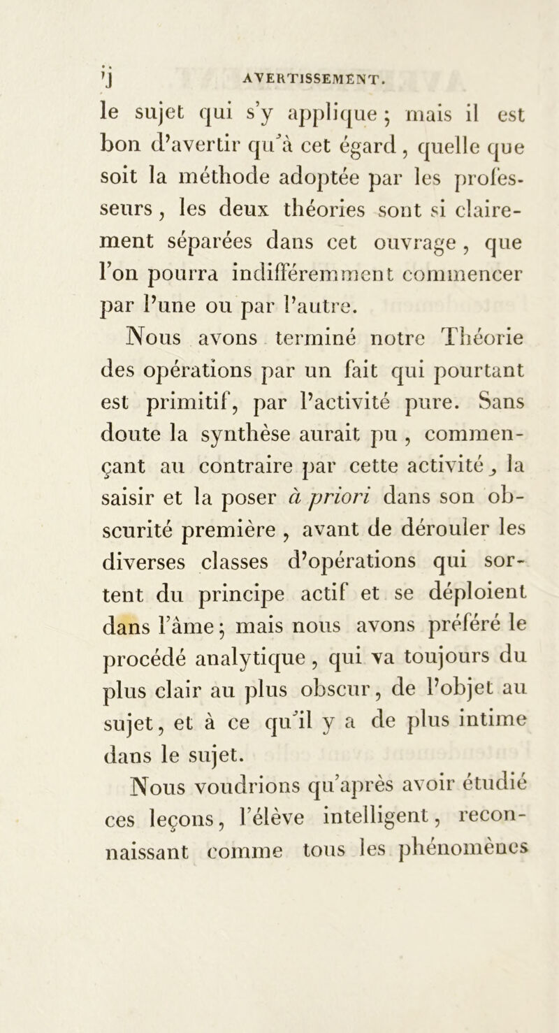 le sujet qui s’y applique ; mais il est bon d’avertir qu'à cet égard, quelle que soit la méthode adoptée par les profes- seurs , les deux théories sont si claire- ment séparées dans cet ouvrage , que l’on pourra indifféremment commencer par l’une ou par l’autre. Nous avons terminé notre Théorie des opérations par un fait qui pourtant est primitif, par l’activité pure. Sans doute la synthèse aurait pu , commen- çant au contraire par cette activité ,, la saisir et la poser à priori dans son ob- scurité première , avant de dérouler les diverses classes d’opérations qui sor- tent du principe actif et se déploient dans Pâme ; mais nous avons préféré le procédé analytique , qui va toujours du plus clair au plus obscur, de l’objet au sujet, et à ce qu'il y a de plus intime dans le sujet. Nous voudrions qu’après avoir étudié ces leçons, F élève intelligent, recon- naissant comme tous les phénomènes