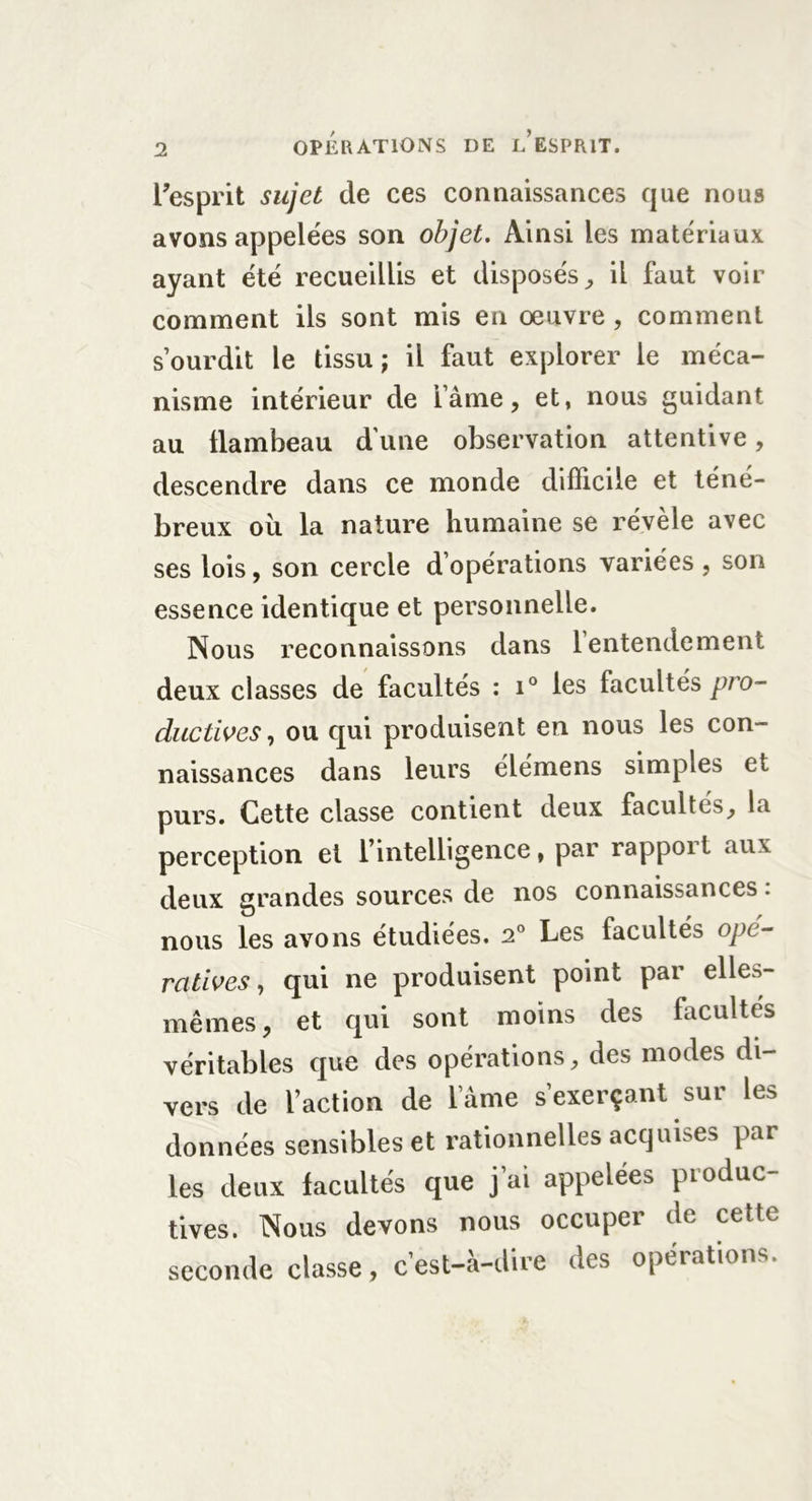 1 l’esprit sujet de ces connaissances que nous avons appelées son objet. Ainsi les matériaux ayant été recueillis et disposés, il faut voir comment ils sont mis en œuvre , comment s’ourdit le tissu; il faut explorer le méca- nisme intérieur de lame, et, nous guidant au üambeau d une observation attentive, descendre dans ce monde difficile et téné- breux oil la nature humaine se révèle avec ses lois, son cercle d’opérations variées , son essence identique et personnelle. Nous reconnaissons dans 1 entendement deux classes de facultés : i° les facultés pro- ductives, ou qui produisent en nous les con- naissances dans leurs élémens simples et purs. Cette classe contient deux facultés, la perception et l’intelligence, par rapport aux deux grandes sources de nos connaissances : nous les avons étudiées. 2° Les facultés opé- ratives , qui ne produisent point par elle.-v- mêmes, et qui sont moins des facultés véritables que des opérations, des modes di- vers de l’action de lame s’exerçant sur les données sensibles et rationnelles acquises par les deux facultés que j’ai appelées produc- tives. Nous devons nous occuper de cette seconde classe, cest-a-dire des opérations.